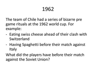1962
The team of Chile had a series of bizarre pre
game rituals at the 1962 world cup. For
example:
- Eating swiss cheese ahead of their clash with
Switzerland
- Having Spaghetti before their match against
Italy
What did the players have before their match
against the Soviet Union?
 