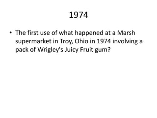 1974
• The first use of what happened at a Marsh
supermarket in Troy, Ohio in 1974 involving a
pack of Wrigley's Juicy Fruit gum?
 