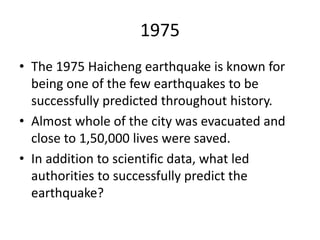1975
• The 1975 Haicheng earthquake is known for
being one of the few earthquakes to be
successfully predicted throughout history.
• Almost whole of the city was evacuated and
close to 1,50,000 lives were saved.
• In addition to scientific data, what led
authorities to successfully predict the
earthquake?
 