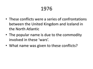 1976
• These conflicts were a series of confrontations
between the United Kingdom and Iceland in
the North Atlantic
• The popular name is due to the commodity
involved in these ‘wars’.
• What name was given to these conflicts?
 