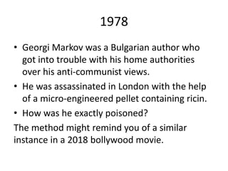1978
• Georgi Markov was a Bulgarian author who
got into trouble with his home authorities
over his anti-communist views.
• He was assassinated in London with the help
of a micro-engineered pellet containing ricin.
• How was he exactly poisoned?
The method might remind you of a similar
instance in a 2018 bollywood movie.
 