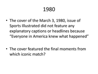 1980
• The cover of the March 3, 1980, issue of
Sports Illustrated did not feature any
explanatory captions or headlines because
“Everyone in America knew what happened”
• The cover featured the final moments from
which iconic match?
 