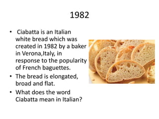 1982
• Ciabatta is an Italian
white bread which was
created in 1982 by a baker
in Verona,Italy, in
response to the popularity
of French baguettes.
• The bread is elongated,
broad and flat.
• What does the word
Ciabatta mean in Italian?
 