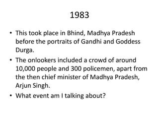 1983
• This took place in Bhind, Madhya Pradesh
before the portraits of Gandhi and Goddess
Durga.
• The onlookers included a crowd of around
10,000 people and 300 policemen, apart from
the then chief minister of Madhya Pradesh,
Arjun Singh.
• What event am I talking about?
 