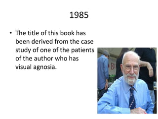 1985
• The title of this book has
been derived from the case
study of one of the patients
of the author who has
visual agnosia.
 