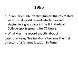 1986
• In January 1986, Neelim Kumar Khaire created
an unusual world record which involved
staying in a glass cage in the B.J. Medical
College sports ground for 72 hours.
• What was the record exactly about?
Later that year, Neelim Khaire became the first
director of a famous location in Pune.
 