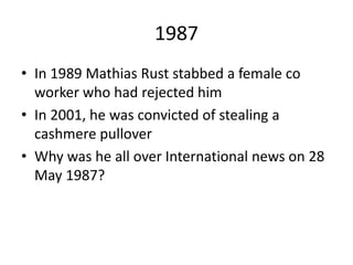 1987
• In 1989 Mathias Rust stabbed a female co
worker who had rejected him
• In 2001, he was convicted of stealing a
cashmere pullover
• Why was he all over International news on 28
May 1987?
 