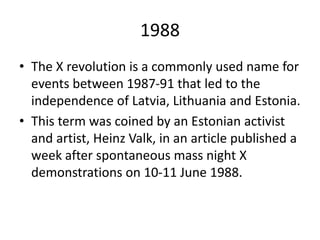 1988
• The X revolution is a commonly used name for
events between 1987-91 that led to the
independence of Latvia, Lithuania and Estonia.
• This term was coined by an Estonian activist
and artist, Heinz Valk, in an article published a
week after spontaneous mass night X
demonstrations on 10-11 June 1988.
 