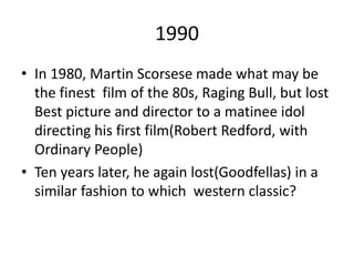 1990
• In 1980, Martin Scorsese made what may be
the finest film of the 80s, Raging Bull, but lost
Best picture and director to a matinee idol
directing his first film(Robert Redford, with
Ordinary People)
• Ten years later, he again lost(Goodfellas) in a
similar fashion to which western classic?
 