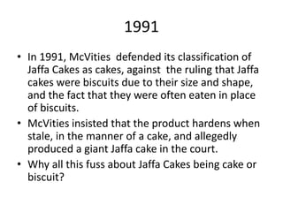 1991
• In 1991, McVities defended its classification of
Jaffa Cakes as cakes, against the ruling that Jaffa
cakes were biscuits due to their size and shape,
and the fact that they were often eaten in place
of biscuits.
• McVities insisted that the product hardens when
stale, in the manner of a cake, and allegedly
produced a giant Jaffa cake in the court.
• Why all this fuss about Jaffa Cakes being cake or
biscuit?
 