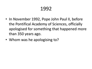 1992
• In November 1992, Pope John Paul II, before
the Pontifical Academy of Sciences, officially
apologised for something that happened more
than 350 years ago.
• Whom was he apologising to?
 