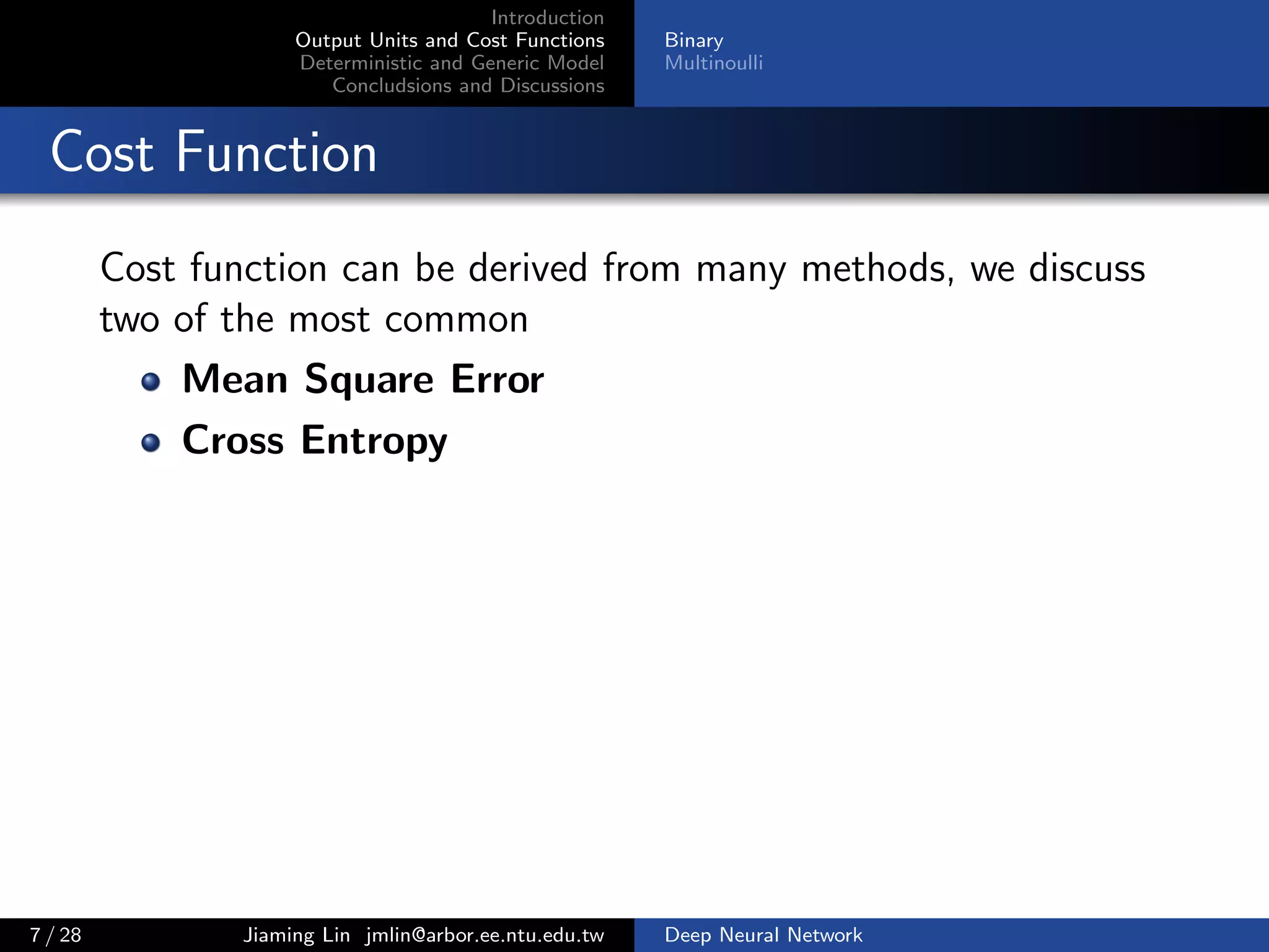 Introduction
Output Units and Cost Functions
Deterministic and Generic Model
Concludsions and Discussions
Binary
Multinoulli
Cost Function
Cost function can be derived from many methods, we discuss
two of the most common
Mean Square Error
Cross Entropy
7 / 28 Jiaming Lin jmlin@arbor.ee.ntu.edu.tw Deep Neural Network
 