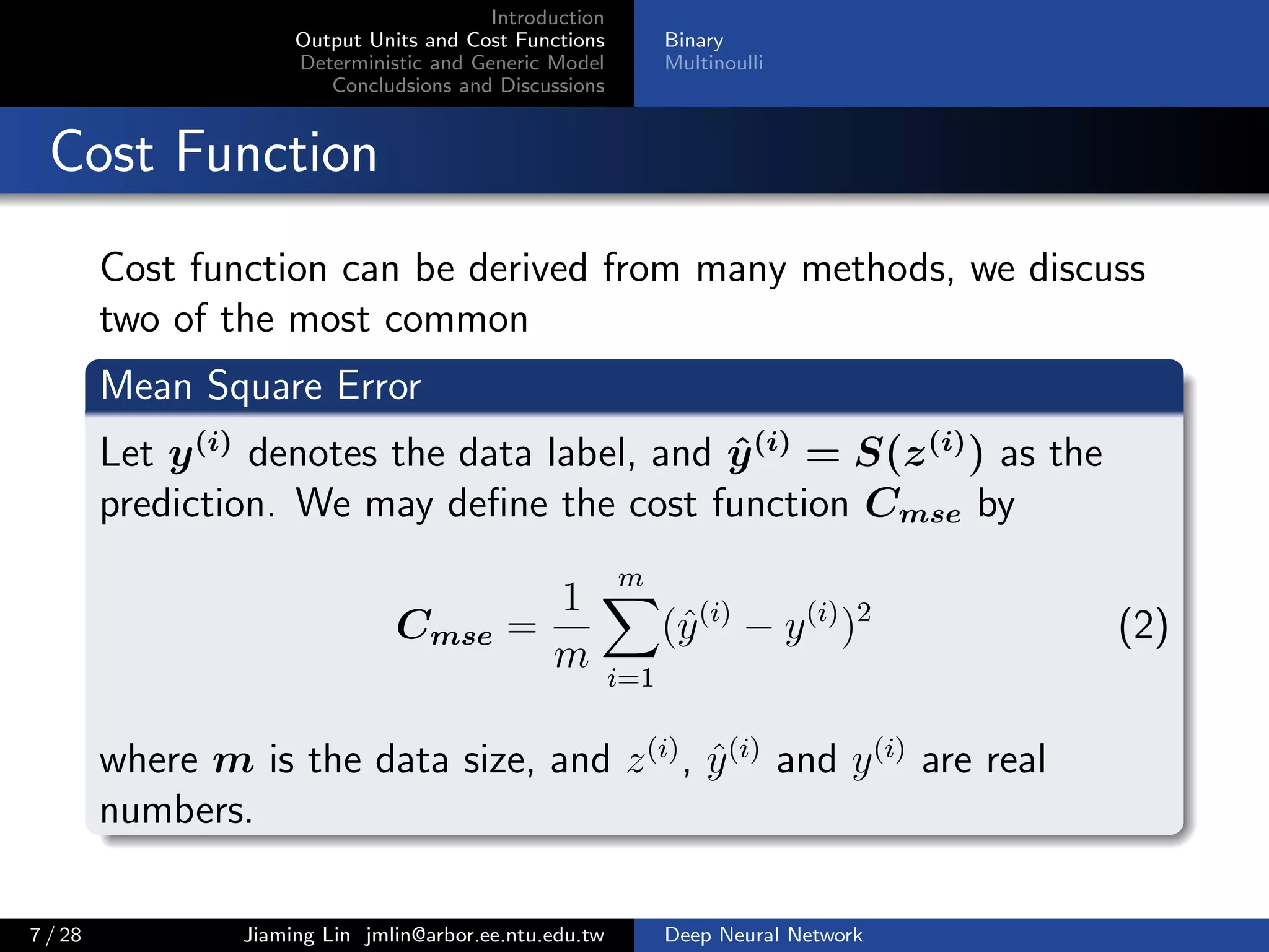 Introduction
Output Units and Cost Functions
Deterministic and Generic Model
Concludsions and Discussions
Binary
Multinoulli
Cost Function
Cost function can be derived from many methods, we discuss
two of the most common
Mean Square Error
Let y(i)
denotes the data label, and ˆy(i)
= S(z(i)
) as the
prediction. We may deﬁne the cost function Cmse by
Cmse =
1
m
m
i=1
(ˆy(i)
− y(i)
)2
(2)
where m is the data size, and z(i)
, ˆy(i)
and y(i)
are real
numbers.
7 / 28 Jiaming Lin jmlin@arbor.ee.ntu.edu.tw Deep Neural Network
 