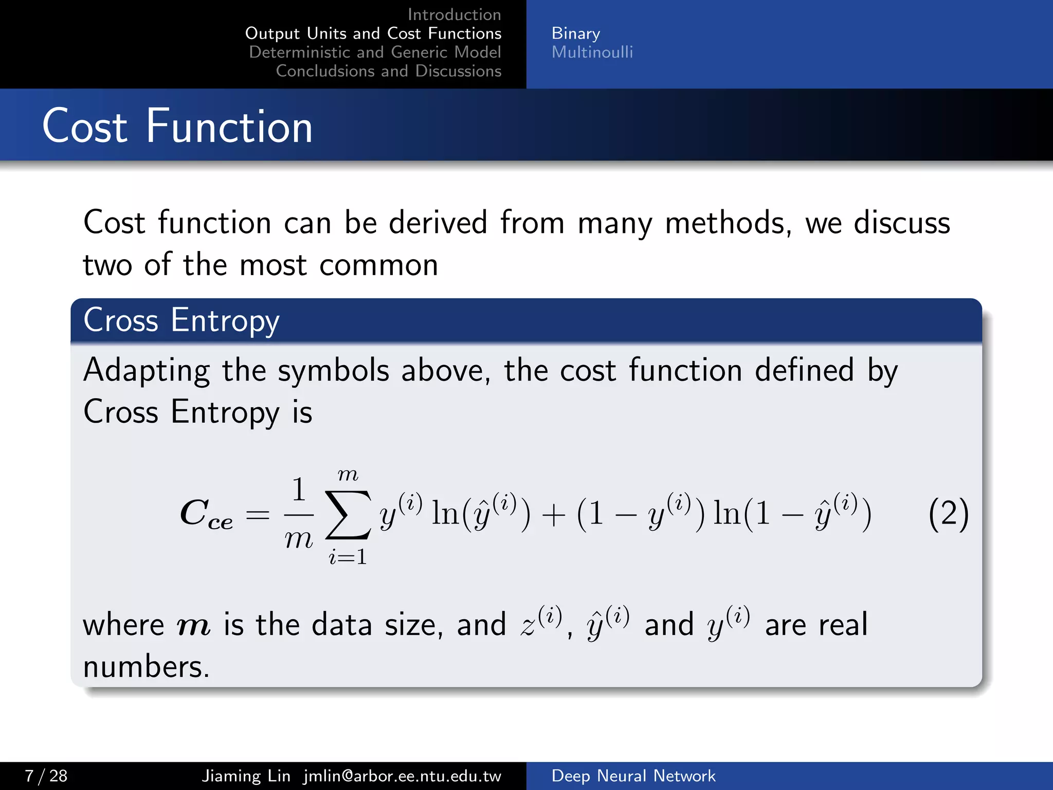 Introduction
Output Units and Cost Functions
Deterministic and Generic Model
Concludsions and Discussions
Binary
Multinoulli
Cost Function
Cost function can be derived from many methods, we discuss
two of the most common
Cross Entropy
Adapting the symbols above, the cost function deﬁned by
Cross Entropy is
Cce =
1
m
m
i=1
y(i)
ln(ˆy(i)
) + (1 − y(i)
) ln(1 − ˆy(i)
) (2)
where m is the data size, and z(i)
, ˆy(i)
and y(i)
are real
numbers.
7 / 28 Jiaming Lin jmlin@arbor.ee.ntu.edu.tw Deep Neural Network
 