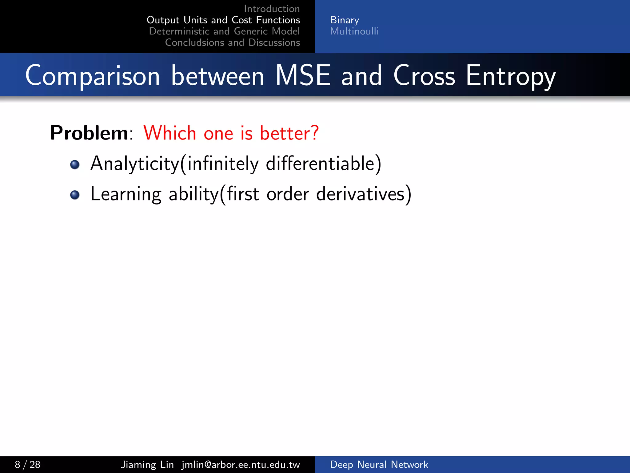 Introduction
Output Units and Cost Functions
Deterministic and Generic Model
Concludsions and Discussions
Binary
Multinoulli
Comparison between MSE and Cross Entropy
Problem: Which one is better?
Analyticity(inﬁnitely diﬀerentiable)
Learning ability(ﬁrst order derivatives)
8 / 28 Jiaming Lin jmlin@arbor.ee.ntu.edu.tw Deep Neural Network
 