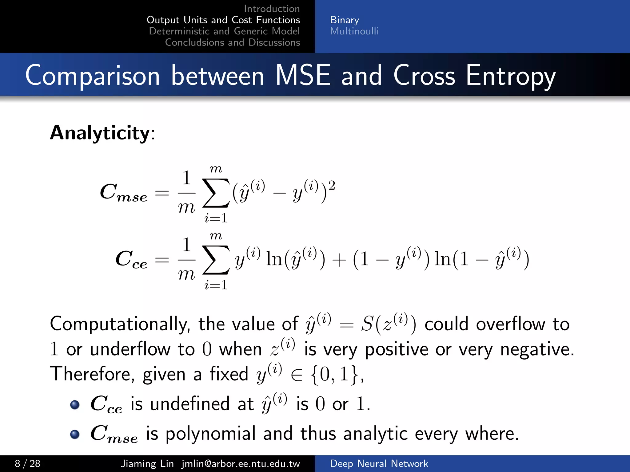 Introduction
Output Units and Cost Functions
Deterministic and Generic Model
Concludsions and Discussions
Binary
Multinoulli
Comparison between MSE and Cross Entropy
Analyticity:
Cmse =
1
m
m
i=1
(ˆy(i)
− y(i)
)2
Cce =
1
m
m
i=1
y(i)
ln(ˆy(i)
) + (1 − y(i)
) ln(1 − ˆy(i)
)
Computationally, the value of ˆy(i)
= S(z(i)
) could overﬂow to
1 or underﬂow to 0 when z(i)
is very positive or very negative.
Therefore, given a ﬁxed y(i)
∈ {0, 1},
Cce is undeﬁned at ˆy(i)
is 0 or 1.
Cmse is polynomial and thus analytic every where.
8 / 28 Jiaming Lin jmlin@arbor.ee.ntu.edu.tw Deep Neural Network
 