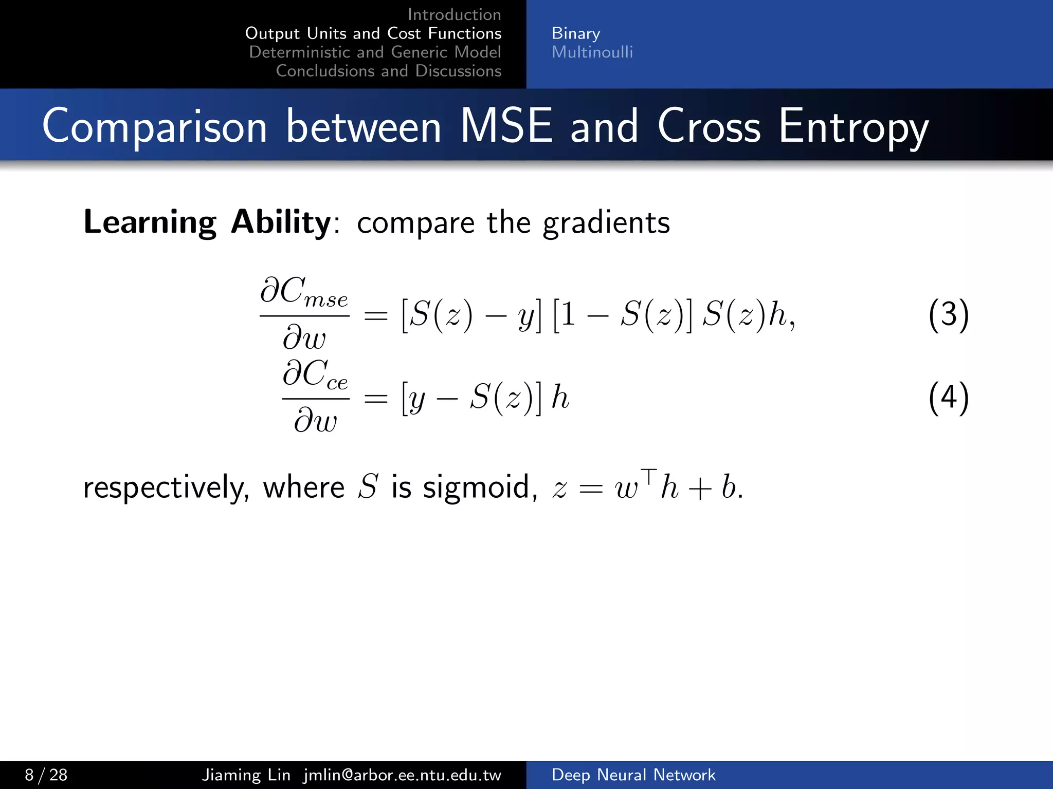 Introduction
Output Units and Cost Functions
Deterministic and Generic Model
Concludsions and Discussions
Binary
Multinoulli
Comparison between MSE and Cross Entropy
Learning Ability: compare the gradients
∂Cmse
∂w
= [S(z) − y] [1 − S(z)] S(z)h, (3)
∂Cce
∂w
= [y − S(z)] h (4)
respectively, where S is sigmoid, z = w h + b.
8 / 28 Jiaming Lin jmlin@arbor.ee.ntu.edu.tw Deep Neural Network
 