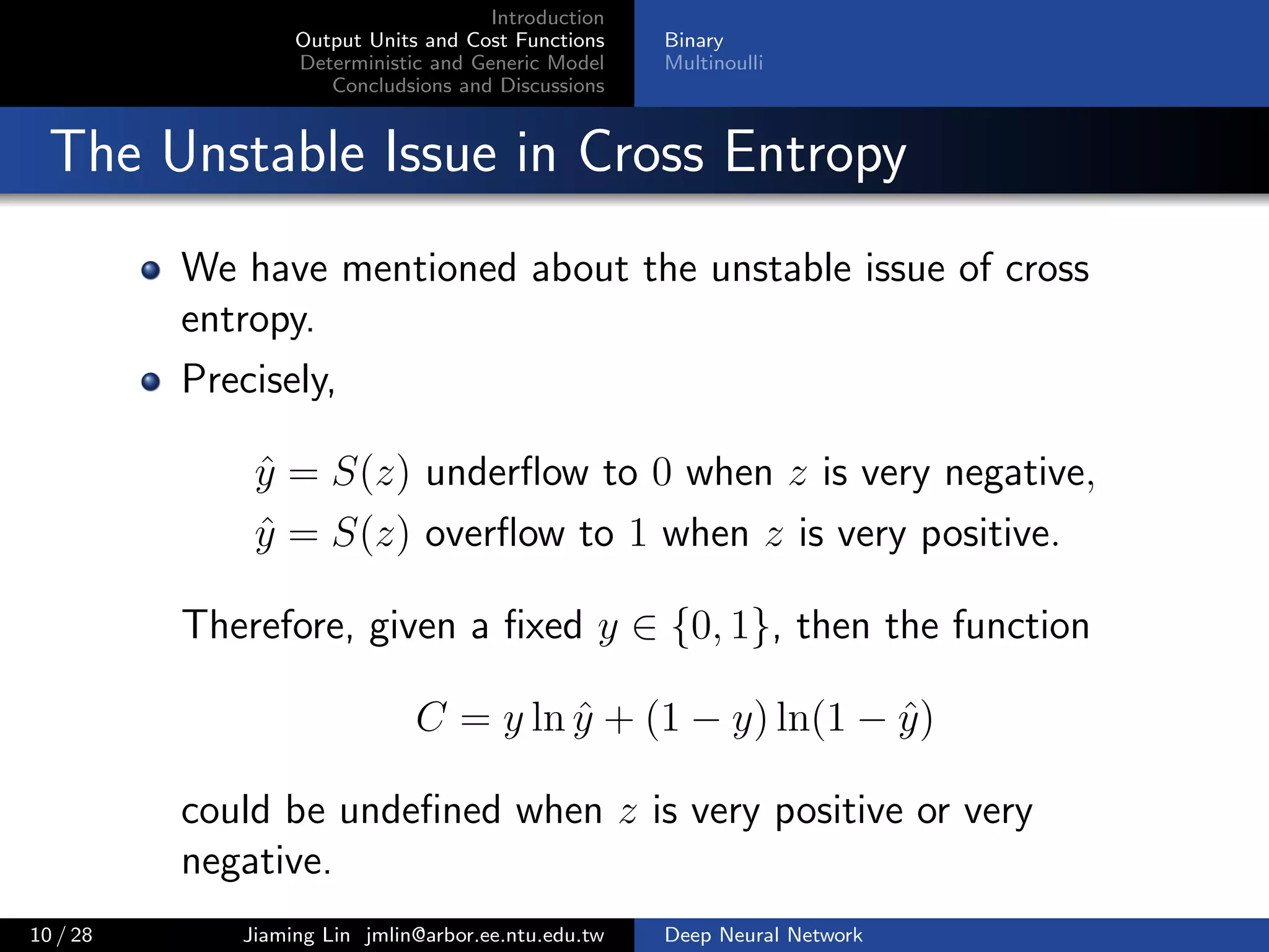 Introduction
Output Units and Cost Functions
Deterministic and Generic Model
Concludsions and Discussions
Binary
Multinoulli
The Unstable Issue in Cross Entropy
We have mentioned about the unstable issue of cross
entropy.
Precisely,
ˆy = S(z) underﬂow to 0 when z is very negative,
ˆy = S(z) overﬂow to 1 when z is very positive.
Therefore, given a ﬁxed y ∈ {0, 1}, then the function
C = y ln ˆy + (1 − y) ln(1 − ˆy)
could be undeﬁned when z is very positive or very
negative.
10 / 28 Jiaming Lin jmlin@arbor.ee.ntu.edu.tw Deep Neural Network
 