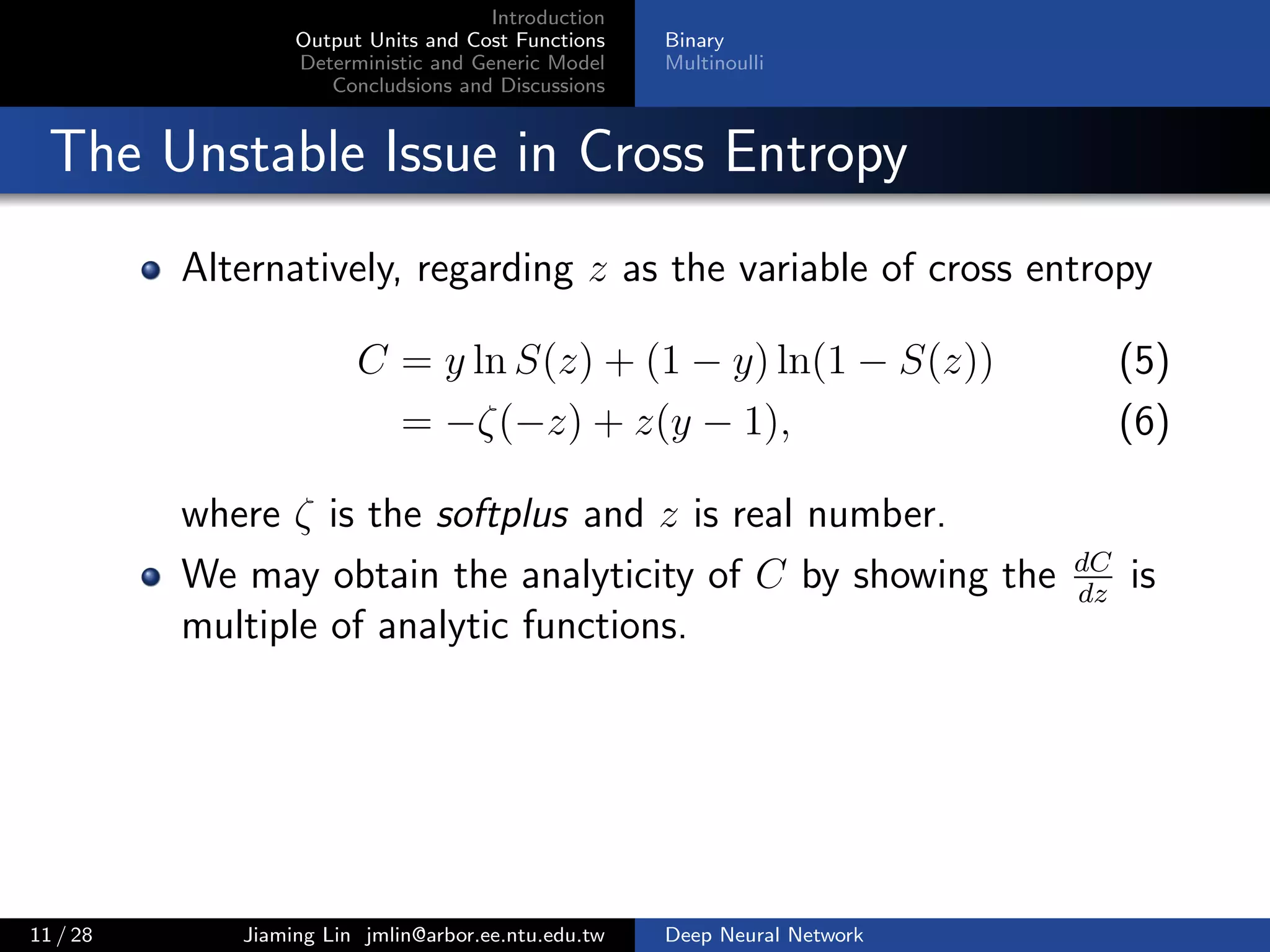 Introduction
Output Units and Cost Functions
Deterministic and Generic Model
Concludsions and Discussions
Binary
Multinoulli
The Unstable Issue in Cross Entropy
Alternatively, regarding z as the variable of cross entropy
C = y ln S(z) + (1 − y) ln(1 − S(z)) (5)
= −ζ(−z) + z(y − 1), (6)
where ζ is the softplus and z is real number.
We may obtain the analyticity of C by showing the dC
dz
is
multiple of analytic functions.
11 / 28 Jiaming Lin jmlin@arbor.ee.ntu.edu.tw Deep Neural Network
 