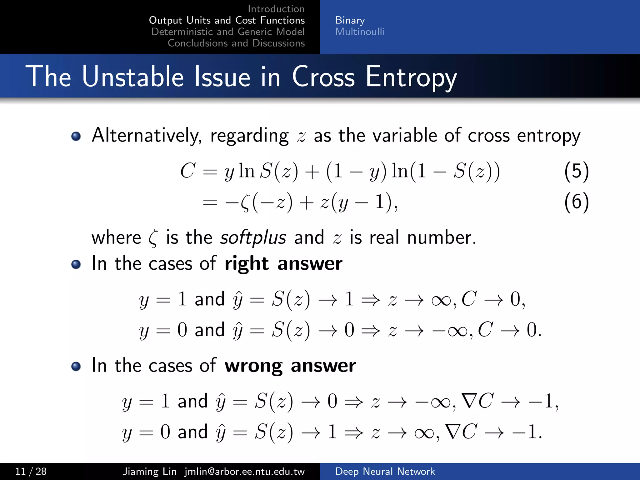 Introduction
Output Units and Cost Functions
Deterministic and Generic Model
Concludsions and Discussions
Binary
Multinoulli
The Unstable Issue in Cross Entropy
Alternatively, regarding z as the variable of cross entropy
C = y ln S(z) + (1 − y) ln(1 − S(z)) (5)
= −ζ(−z) + z(y − 1), (6)
where ζ is the softplus and z is real number.
In the cases of right answer
y = 1 and ˆy = S(z) → 1 ⇒ z → ∞, C → 0,
y = 0 and ˆy = S(z) → 0 ⇒ z → −∞, C → 0.
In the cases of wrong answer
y = 1 and ˆy = S(z) → 0 ⇒ z → −∞, C → −1,
y = 0 and ˆy = S(z) → 1 ⇒ z → ∞, C → −1.
11 / 28 Jiaming Lin jmlin@arbor.ee.ntu.edu.tw Deep Neural Network
 