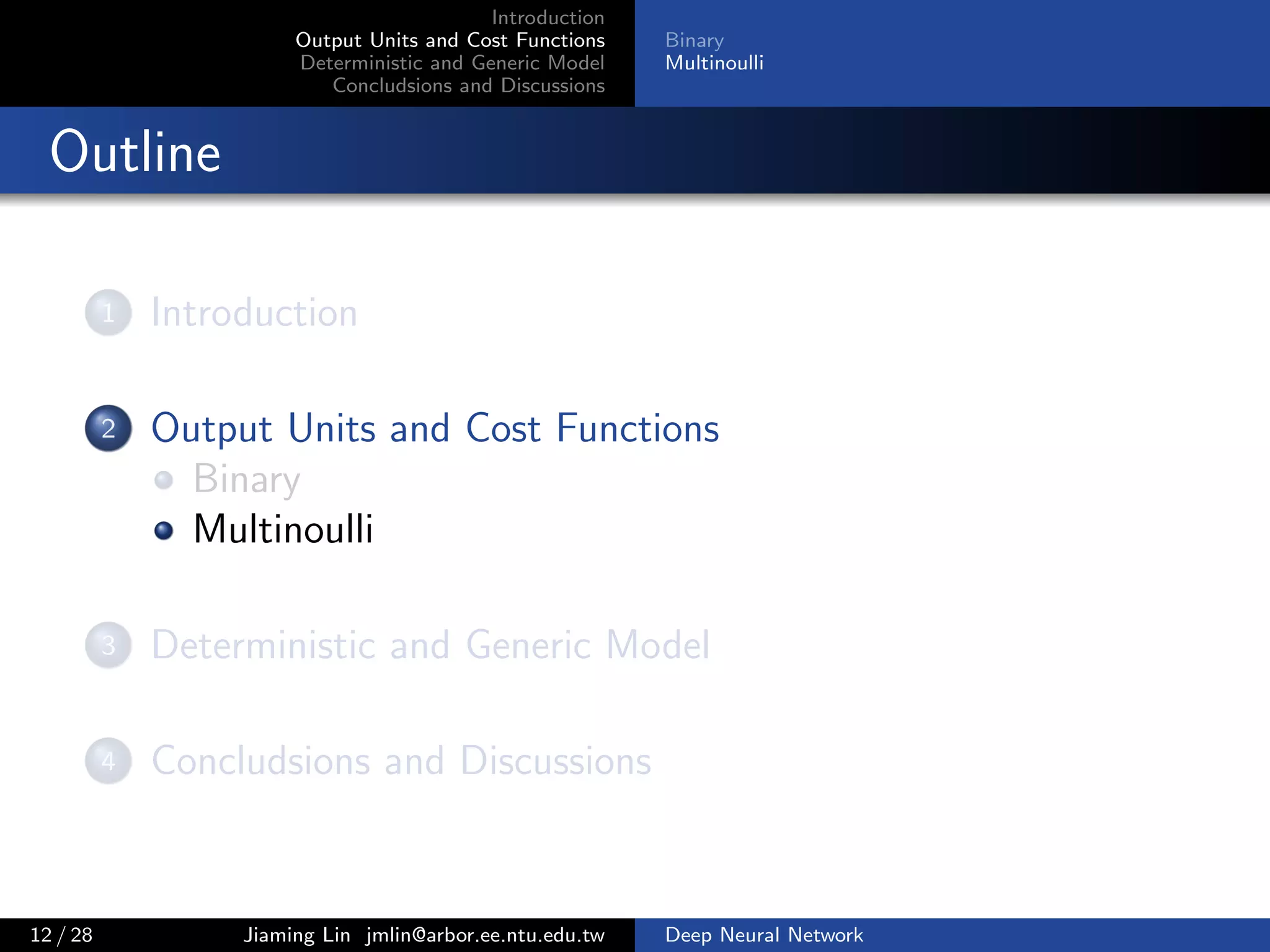 Introduction
Output Units and Cost Functions
Deterministic and Generic Model
Concludsions and Discussions
Binary
Multinoulli
Outline
1 Introduction
2 Output Units and Cost Functions
Binary
Multinoulli
3 Deterministic and Generic Model
4 Concludsions and Discussions
12 / 28 Jiaming Lin jmlin@arbor.ee.ntu.edu.tw Deep Neural Network
 