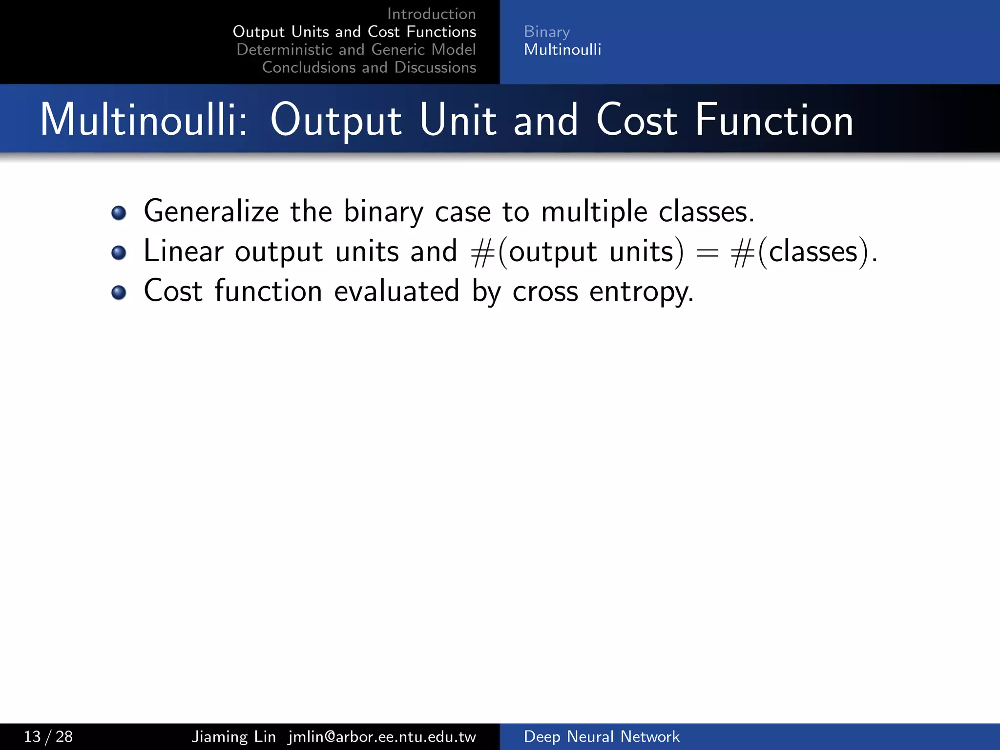 Introduction
Output Units and Cost Functions
Deterministic and Generic Model
Concludsions and Discussions
Binary
Multinoulli
Multinoulli: Output Unit and Cost Function
Generalize the binary case to multiple classes.
Linear output units and #(output units) = #(classes).
Cost function evaluated by cross entropy.
13 / 28 Jiaming Lin jmlin@arbor.ee.ntu.edu.tw Deep Neural Network
 