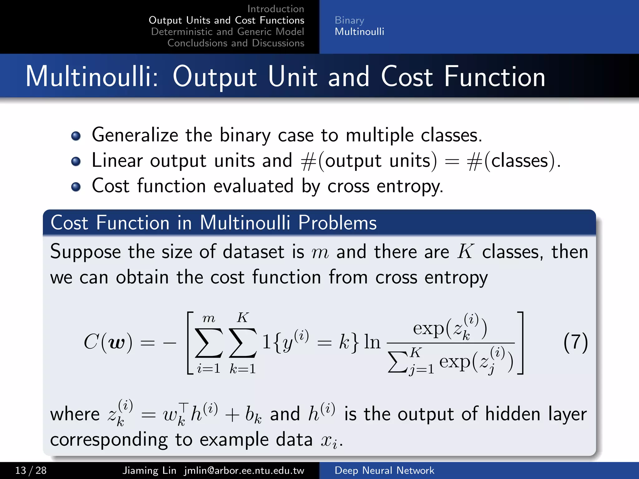 Introduction
Output Units and Cost Functions
Deterministic and Generic Model
Concludsions and Discussions
Binary
Multinoulli
Multinoulli: Output Unit and Cost Function
Generalize the binary case to multiple classes.
Linear output units and #(output units) = #(classes).
Cost function evaluated by cross entropy.
Cost Function in Multinoulli Problems
Suppose the size of dataset is m and there are K classes, then
we can obtain the cost function from cross entropy
C(w) = −
m
i=1
K
k=1
1{y(i)
= k} ln
exp(z
(i)
k )
K
j=1 exp(z
(i)
j )
(7)
where z
(i)
k = wk h(i)
+ bk and h(i)
is the output of hidden layer
corresponding to example data xi.
13 / 28 Jiaming Lin jmlin@arbor.ee.ntu.edu.tw Deep Neural Network
 