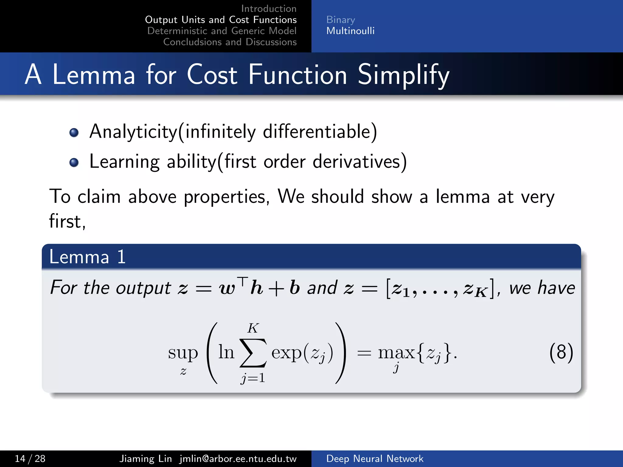 Introduction
Output Units and Cost Functions
Deterministic and Generic Model
Concludsions and Discussions
Binary
Multinoulli
A Lemma for Cost Function Simplify
Analyticity(inﬁnitely diﬀerentiable)
Learning ability(ﬁrst order derivatives)
To claim above properties, We should show a lemma at very
ﬁrst,
Lemma 1
For the output z = w h + b and z = [z1, . . . , zK], we have
sup
z
ln
K
j=1
exp(zj) = max
j
{zj}. (8)
14 / 28 Jiaming Lin jmlin@arbor.ee.ntu.edu.tw Deep Neural Network
 