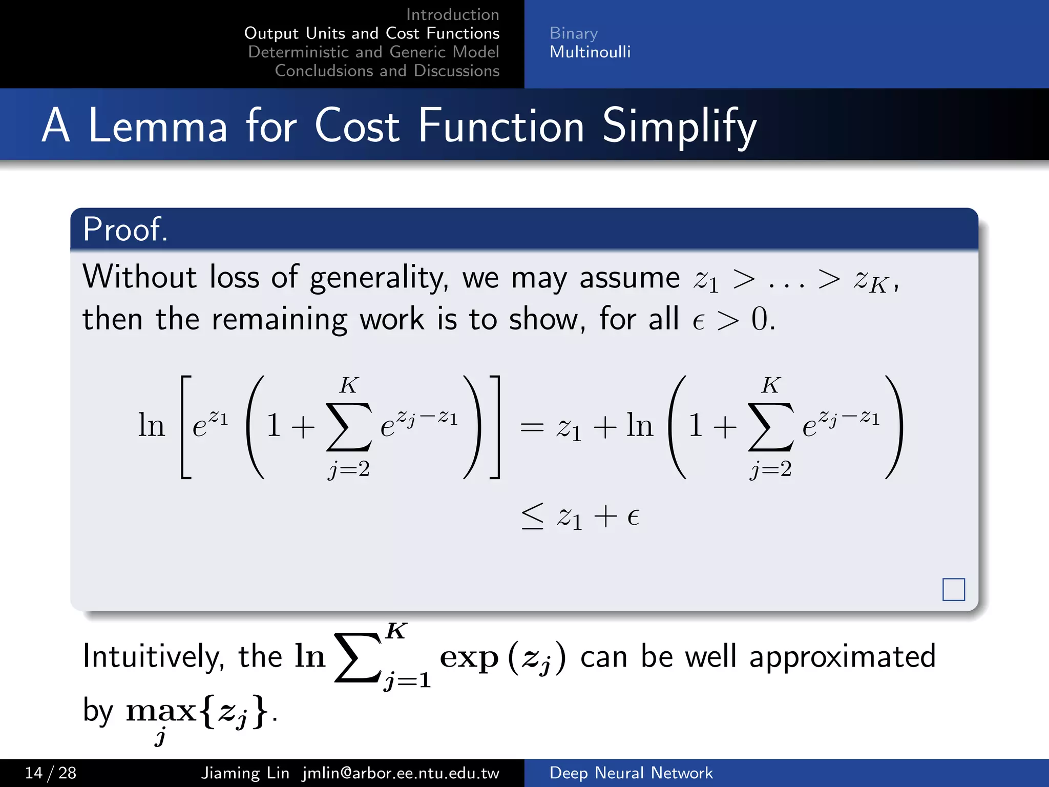 Introduction
Output Units and Cost Functions
Deterministic and Generic Model
Concludsions and Discussions
Binary
Multinoulli
A Lemma for Cost Function Simplify
Proof.
Without loss of generality, we may assume z1 > . . . > zK,
then the remaining work is to show, for all > 0.
ln ez1
1 +
K
j=2
ezj−z1
= z1 + ln 1 +
K
j=2
ezj−z1
≤ z1 +
Intuitively, the ln
K
j=1
exp (zj) can be well approximated
by max
j
{zj}.
14 / 28 Jiaming Lin jmlin@arbor.ee.ntu.edu.tw Deep Neural Network
 