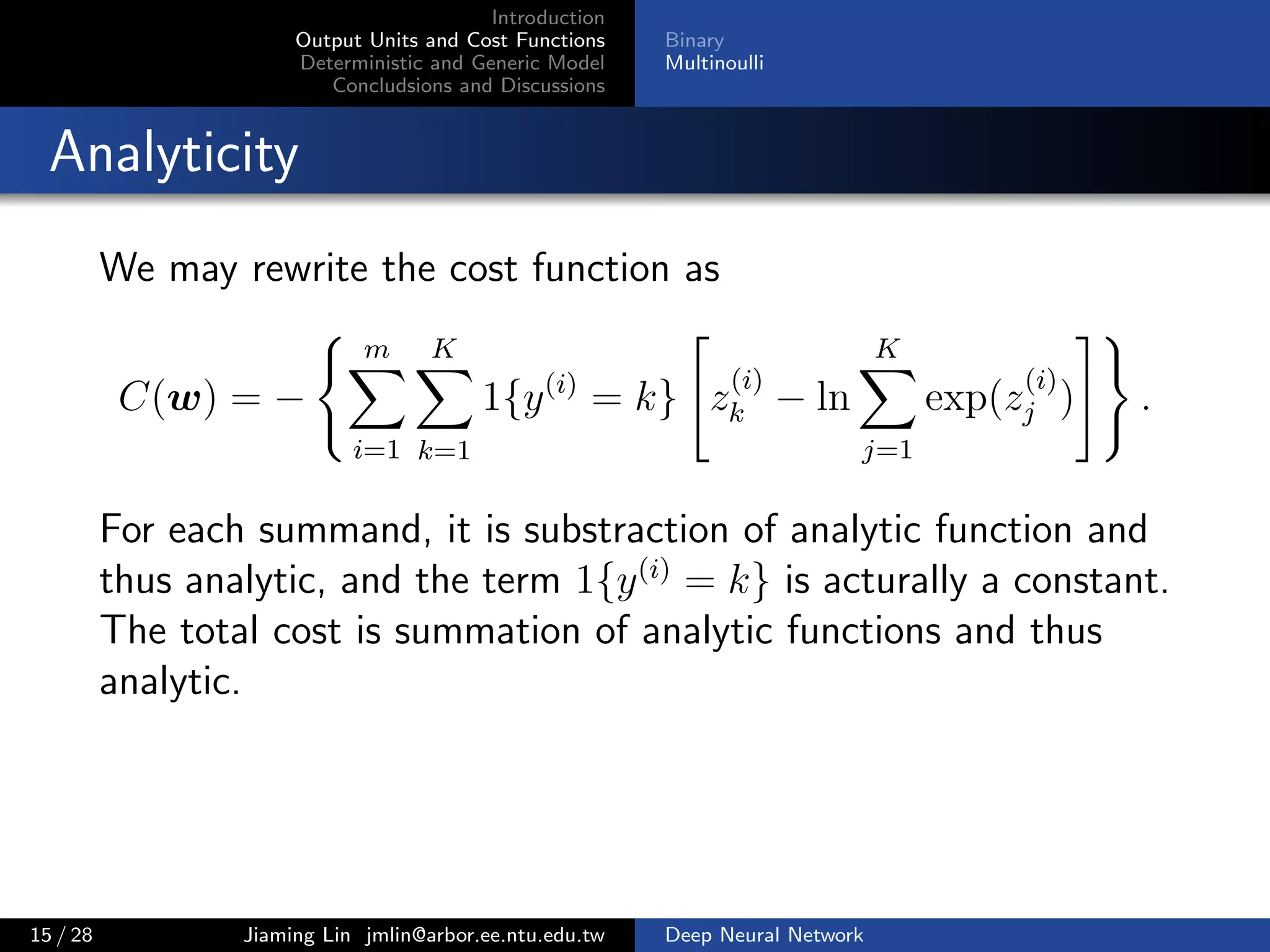 Introduction
Output Units and Cost Functions
Deterministic and Generic Model
Concludsions and Discussions
Binary
Multinoulli
Analyticity
We may rewrite the cost function as
C(w) = −
m
i=1
K
k=1
1{y(i)
= k} z
(i)
k − ln
K
j=1
exp(z
(i)
j ) .
For each summand, it is substraction of analytic function and
thus analytic, and the term 1{y(i)
= k} is acturally a constant.
The total cost is summation of analytic functions and thus
analytic.
15 / 28 Jiaming Lin jmlin@arbor.ee.ntu.edu.tw Deep Neural Network
 
