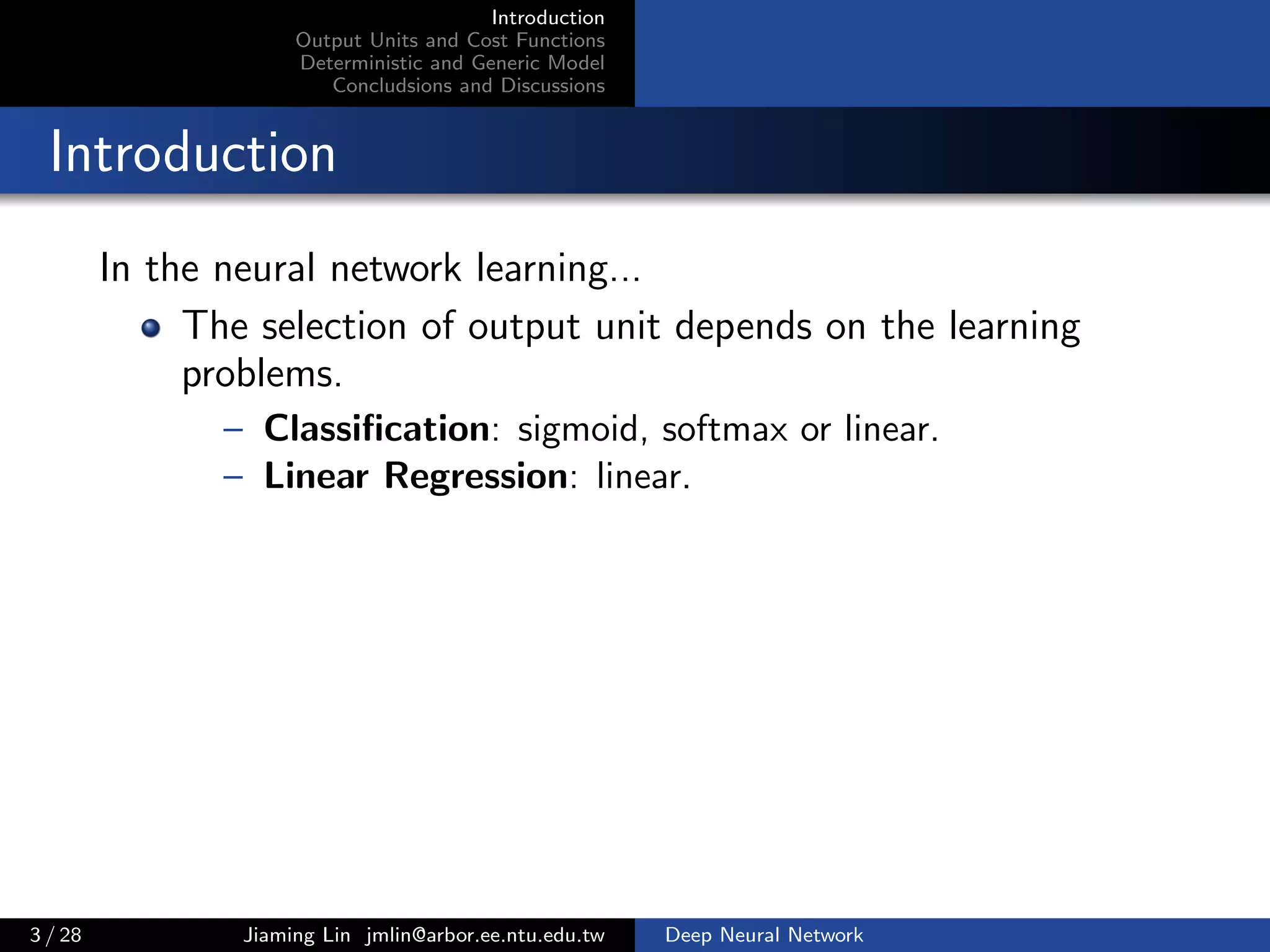 Introduction
Output Units and Cost Functions
Deterministic and Generic Model
Concludsions and Discussions
Introduction
In the neural network learning...
The selection of output unit depends on the learning
problems.
– Classiﬁcation: sigmoid, softmax or linear.
– Linear Regression: linear.
3 / 28 Jiaming Lin jmlin@arbor.ee.ntu.edu.tw Deep Neural Network
 