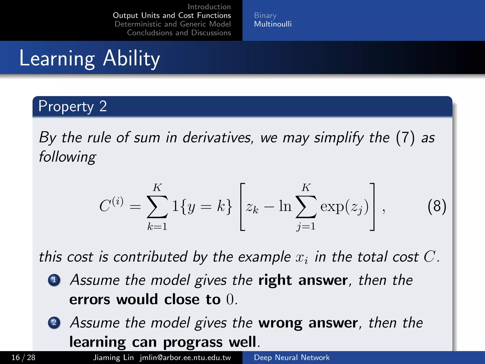 Introduction
Output Units and Cost Functions
Deterministic and Generic Model
Concludsions and Discussions
Binary
Multinoulli
Learning Ability
Property 2
By the rule of sum in derivatives, we may simplify the (7) as
following
C(i)
=
K
k=1
1{y = k} zk − ln
K
j=1
exp(zj) , (8)
this cost is contributed by the example xi in the total cost C.
1 Assume the model gives the right answer, then the
errors would close to 0.
2 Assume the model gives the wrong answer, then the
learning can prograss well.
16 / 28 Jiaming Lin jmlin@arbor.ee.ntu.edu.tw Deep Neural Network
 