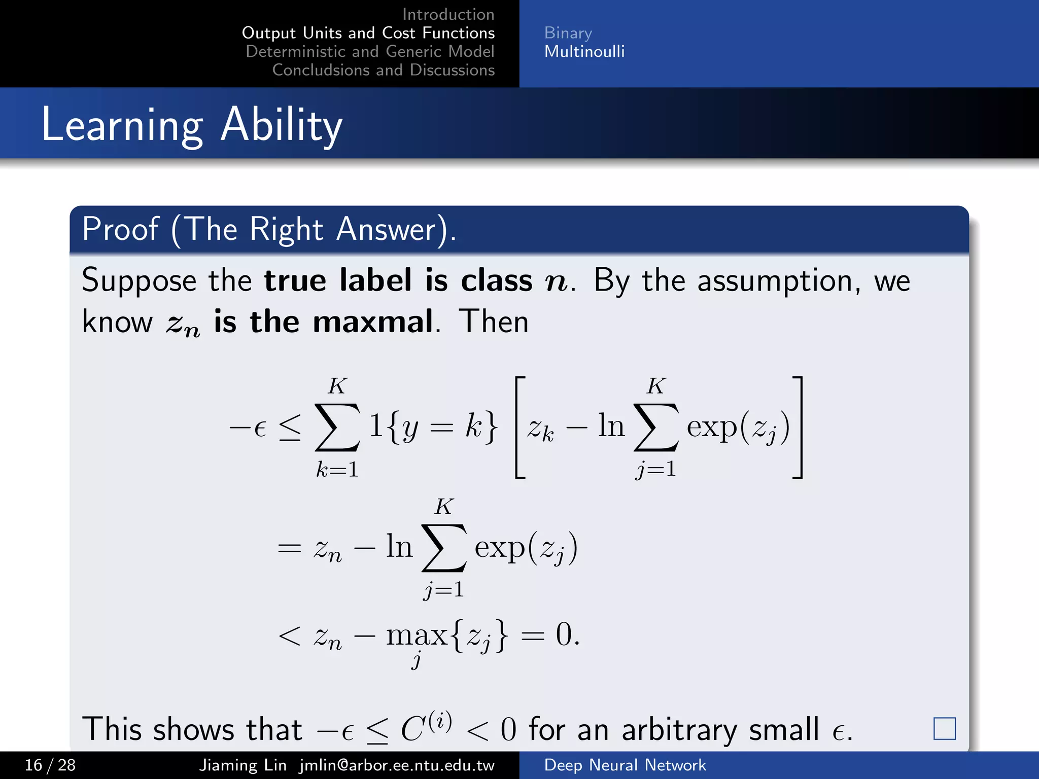 Introduction
Output Units and Cost Functions
Deterministic and Generic Model
Concludsions and Discussions
Binary
Multinoulli
Learning Ability
Proof (The Right Answer).
Suppose the true label is class n. By the assumption, we
know zn is the maxmal. Then
− ≤
K
k=1
1{y = k} zk − ln
K
j=1
exp(zj)
= zn − ln
K
j=1
exp(zj)
< zn − max
j
{zj} = 0.
This shows that − ≤ C(i)
< 0 for an arbitrary small .
16 / 28 Jiaming Lin jmlin@arbor.ee.ntu.edu.tw Deep Neural Network
 