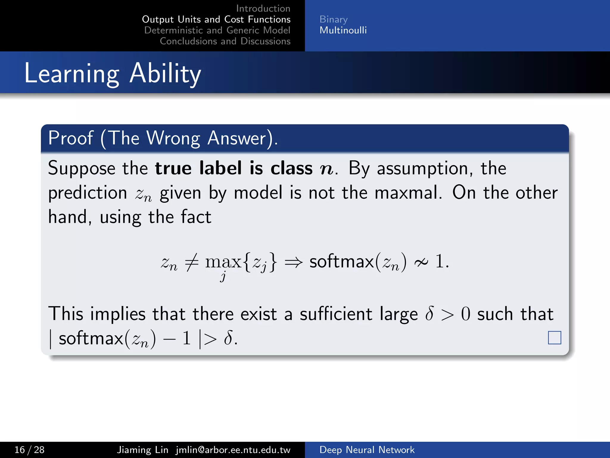 Introduction
Output Units and Cost Functions
Deterministic and Generic Model
Concludsions and Discussions
Binary
Multinoulli
Learning Ability
Proof (The Wrong Answer).
Suppose the true label is class n. By assumption, the
prediction zn given by model is not the maxmal. On the other
hand, using the fact
zn = max
j
{zj} ⇒ softmax(zn) 1.
This implies that there exist a suﬃcient large δ > 0 such that
| softmax(zn) − 1 |> δ.
16 / 28 Jiaming Lin jmlin@arbor.ee.ntu.edu.tw Deep Neural Network
 