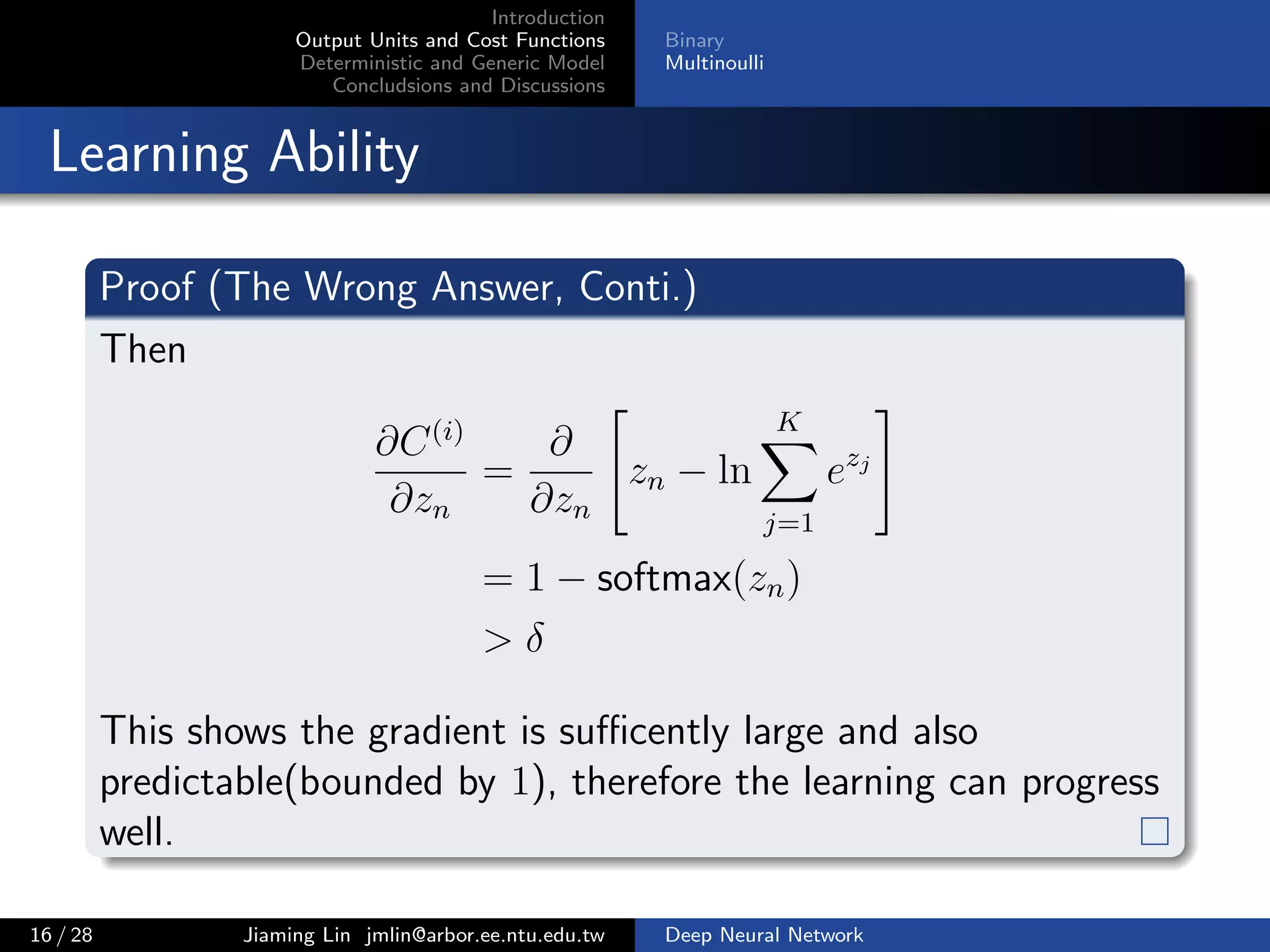 Introduction
Output Units and Cost Functions
Deterministic and Generic Model
Concludsions and Discussions
Binary
Multinoulli
Learning Ability
Proof (The Wrong Answer, Conti.)
Then
∂C(i)
∂zn
=
∂
∂zn
zn − ln
K
j=1
ezj
= 1 − softmax(zn)
> δ
This shows the gradient is suﬃcently large and also
predictable(bounded by 1), therefore the learning can progress
well.
16 / 28 Jiaming Lin jmlin@arbor.ee.ntu.edu.tw Deep Neural Network
 