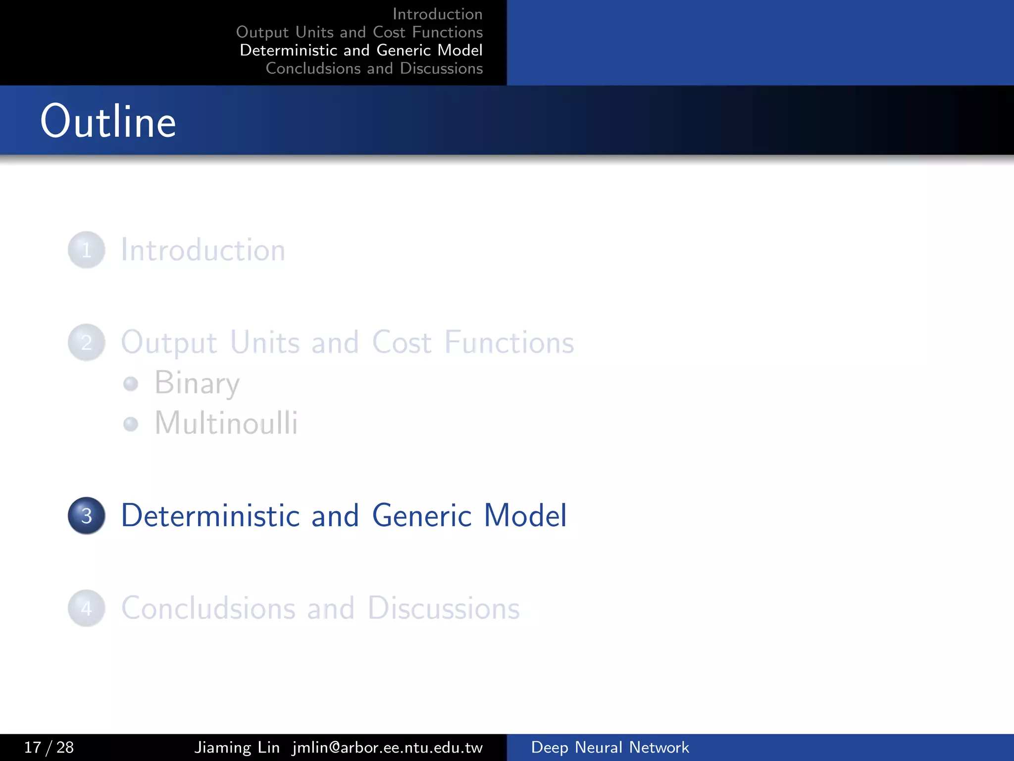 Introduction
Output Units and Cost Functions
Deterministic and Generic Model
Concludsions and Discussions
Outline
1 Introduction
2 Output Units and Cost Functions
Binary
Multinoulli
3 Deterministic and Generic Model
4 Concludsions and Discussions
17 / 28 Jiaming Lin jmlin@arbor.ee.ntu.edu.tw Deep Neural Network
 