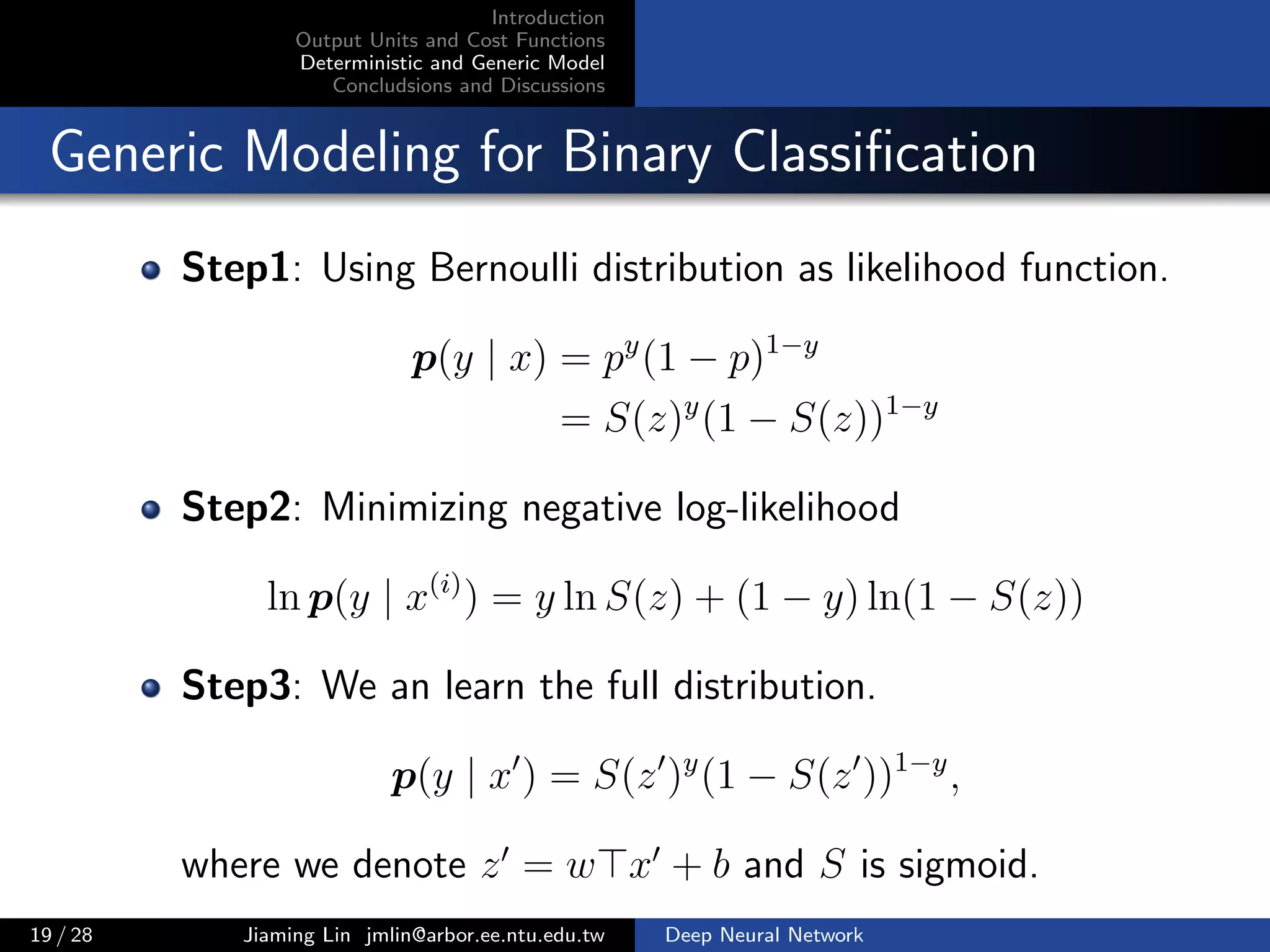Introduction
Output Units and Cost Functions
Deterministic and Generic Model
Concludsions and Discussions
Generic Modeling for Binary Classiﬁcation
Step1: Using Bernoulli distribution as likelihood function.
p(y | x) = py
(1 − p)1−y
= S(z)y
(1 − S(z))1−y
Step2: Minimizing negative log-likelihood
ln p(y | x(i)
) = y ln S(z) + (1 − y) ln(1 − S(z))
Step3: We an learn the full distribution.
p(y | x ) = S(z )y
(1 − S(z ))1−y
,
where we denote z = w x + b and S is sigmoid.
19 / 28 Jiaming Lin jmlin@arbor.ee.ntu.edu.tw Deep Neural Network
 