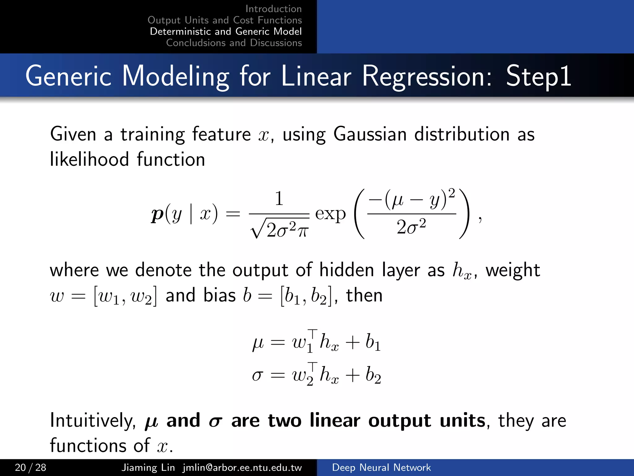 Introduction
Output Units and Cost Functions
Deterministic and Generic Model
Concludsions and Discussions
Generic Modeling for Linear Regression: Step1
Given a training feature x, using Gaussian distribution as
likelihood function
p(y | x) =
1
√
2σ2π
exp
−(µ − y)2
2σ2
,
where we denote the output of hidden layer as hx, weight
w = [w1, w2] and bias b = [b1, b2], then
µ = w1 hx + b1
σ = w2 hx + b2
Intuitively, µ and σ are two linear output units, they are
functions of x.
20 / 28 Jiaming Lin jmlin@arbor.ee.ntu.edu.tw Deep Neural Network
 