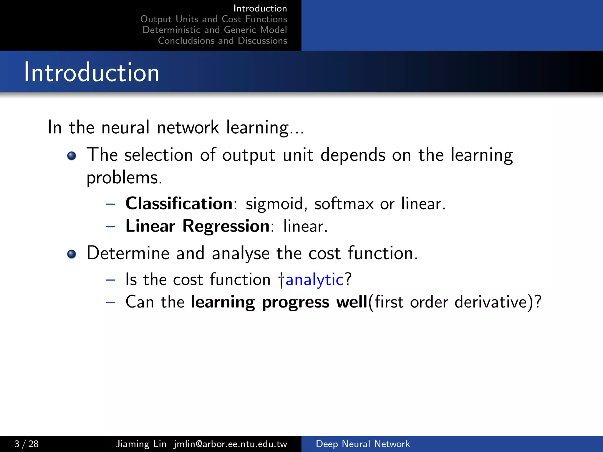 Introduction
Output Units and Cost Functions
Deterministic and Generic Model
Concludsions and Discussions
Introduction
In the neural network learning...
The selection of output unit depends on the learning
problems.
– Classiﬁcation: sigmoid, softmax or linear.
– Linear Regression: linear.
Determine and analyse the cost function.
– Is the cost function †analytic?
– Can the learning progress well(ﬁrst order derivative)?
3 / 28 Jiaming Lin jmlin@arbor.ee.ntu.edu.tw Deep Neural Network
 