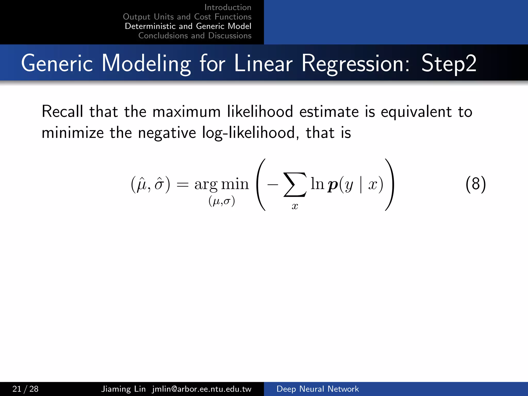 Introduction
Output Units and Cost Functions
Deterministic and Generic Model
Concludsions and Discussions
Generic Modeling for Linear Regression: Step2
Recall that the maximum likelihood estimate is equivalent to
minimize the negative log-likelihood, that is
(ˆµ, ˆσ) = arg min
(µ,σ)
−
x
ln p(y | x) (8)
21 / 28 Jiaming Lin jmlin@arbor.ee.ntu.edu.tw Deep Neural Network
 