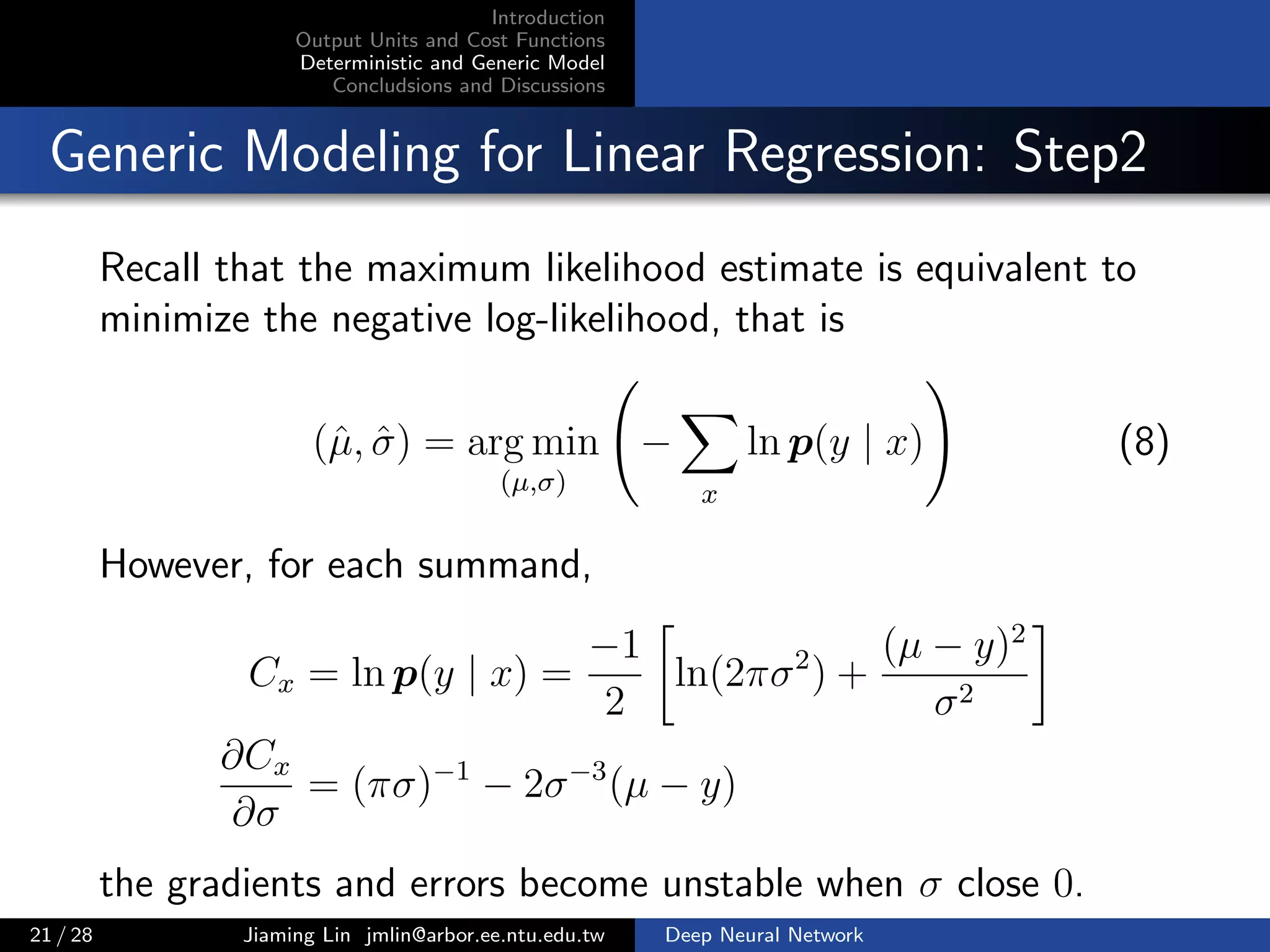 Introduction
Output Units and Cost Functions
Deterministic and Generic Model
Concludsions and Discussions
Generic Modeling for Linear Regression: Step2
Recall that the maximum likelihood estimate is equivalent to
minimize the negative log-likelihood, that is
(ˆµ, ˆσ) = arg min
(µ,σ)
−
x
ln p(y | x) (8)
However, for each summand,
Cx = ln p(y | x) =
−1
2
ln(2πσ2
) +
(µ − y)2
σ2
∂Cx
∂σ
= (πσ)−1
− 2σ−3
(µ − y)
the gradients and errors become unstable when σ close 0.
21 / 28 Jiaming Lin jmlin@arbor.ee.ntu.edu.tw Deep Neural Network
 
