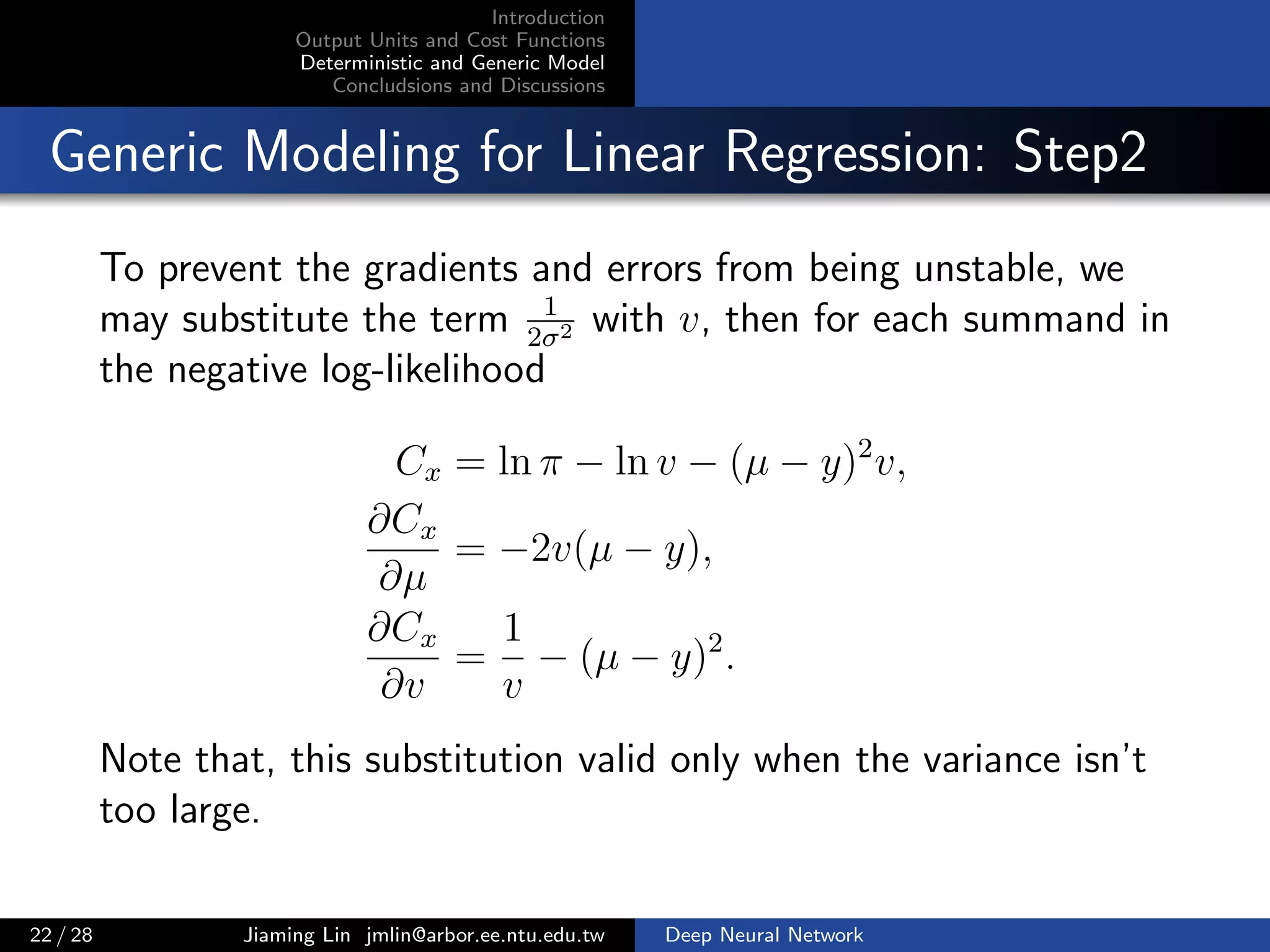 Introduction
Output Units and Cost Functions
Deterministic and Generic Model
Concludsions and Discussions
Generic Modeling for Linear Regression: Step2
To prevent the gradients and errors from being unstable, we
may substitute the term 1
2σ2 with v, then for each summand in
the negative log-likelihood
Cx = ln π − ln v − (µ − y)2
v,
∂Cx
∂µ
= −2v(µ − y),
∂Cx
∂v
=
1
v
− (µ − y)2
.
Note that, this substitution valid only when the variance isn’t
too large.
22 / 28 Jiaming Lin jmlin@arbor.ee.ntu.edu.tw Deep Neural Network
 