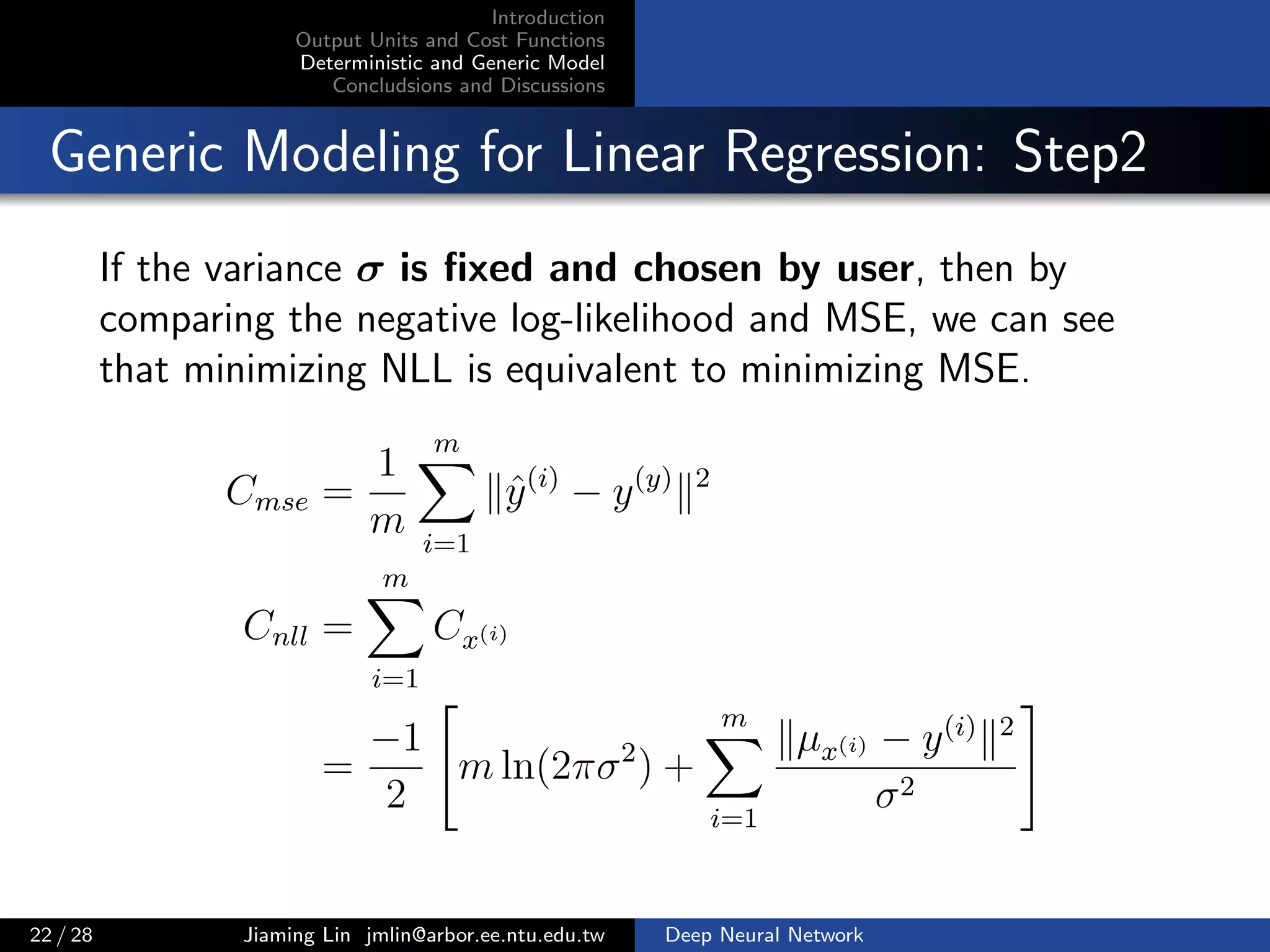 Introduction
Output Units and Cost Functions
Deterministic and Generic Model
Concludsions and Discussions
Generic Modeling for Linear Regression: Step2
If the variance σ is ﬁxed and chosen by user, then by
comparing the negative log-likelihood and MSE, we can see
that minimizing NLL is equivalent to minimizing MSE.
Cmse =
1
m
m
i=1
ˆy(i)
− y(y) 2
Cnll =
m
i=1
Cx(i)
=
−1
2
m ln(2πσ2
) +
m
i=1
µx(i) − y(i) 2
σ2
22 / 28 Jiaming Lin jmlin@arbor.ee.ntu.edu.tw Deep Neural Network
 
