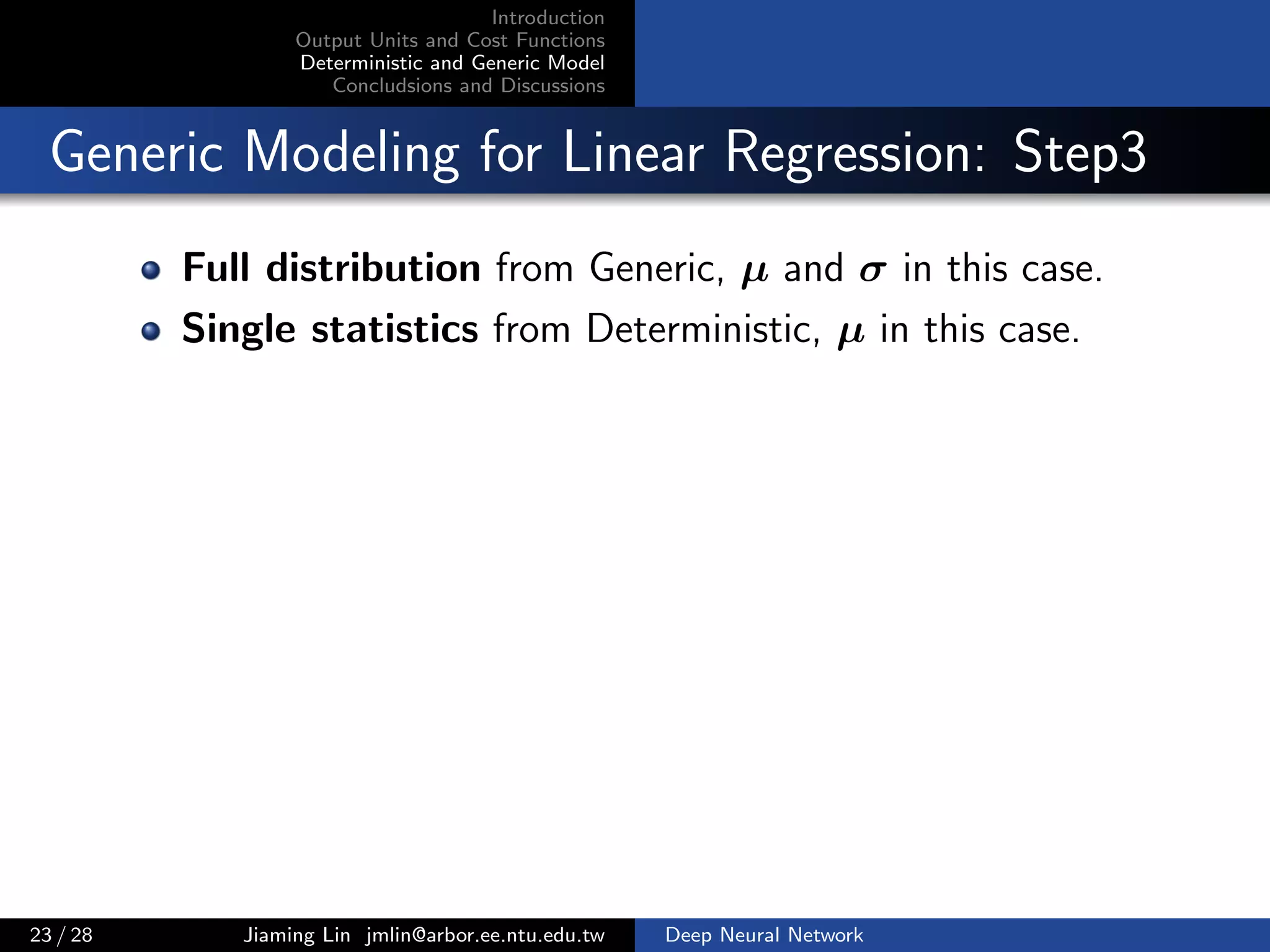 Introduction
Output Units and Cost Functions
Deterministic and Generic Model
Concludsions and Discussions
Generic Modeling for Linear Regression: Step3
Full distribution from Generic, µ and σ in this case.
Single statistics from Deterministic, µ in this case.
23 / 28 Jiaming Lin jmlin@arbor.ee.ntu.edu.tw Deep Neural Network
 