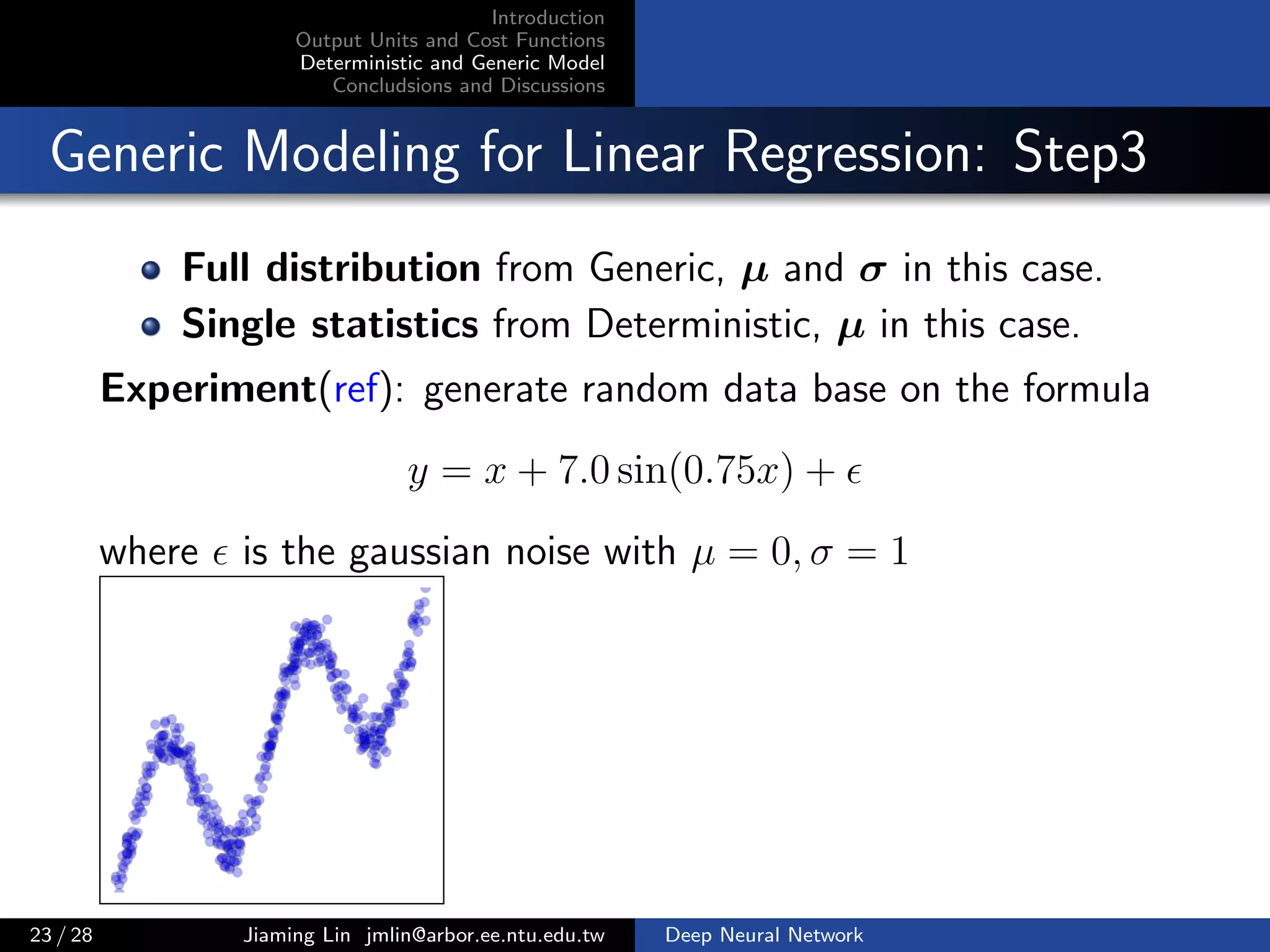 Introduction
Output Units and Cost Functions
Deterministic and Generic Model
Concludsions and Discussions
Generic Modeling for Linear Regression: Step3
Full distribution from Generic, µ and σ in this case.
Single statistics from Deterministic, µ in this case.
Experiment(ref): generate random data base on the formula
y = x + 7.0 sin(0.75x) +
where is the gaussian noise with µ = 0, σ = 1
23 / 28 Jiaming Lin jmlin@arbor.ee.ntu.edu.tw Deep Neural Network
 