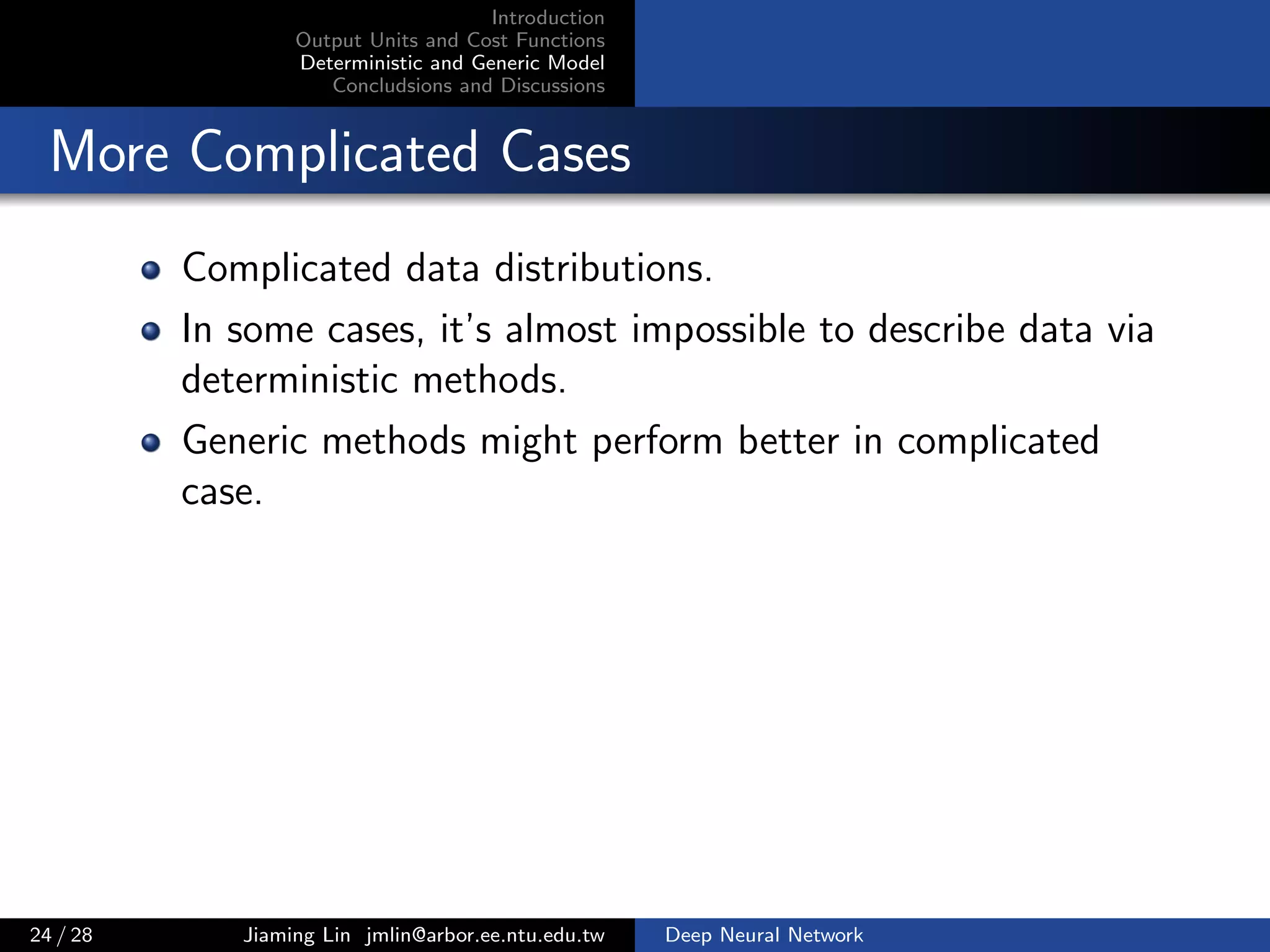 Introduction
Output Units and Cost Functions
Deterministic and Generic Model
Concludsions and Discussions
More Complicated Cases
Complicated data distributions.
In some cases, it’s almost impossible to describe data via
deterministic methods.
Generic methods might perform better in complicated
case.
24 / 28 Jiaming Lin jmlin@arbor.ee.ntu.edu.tw Deep Neural Network
 