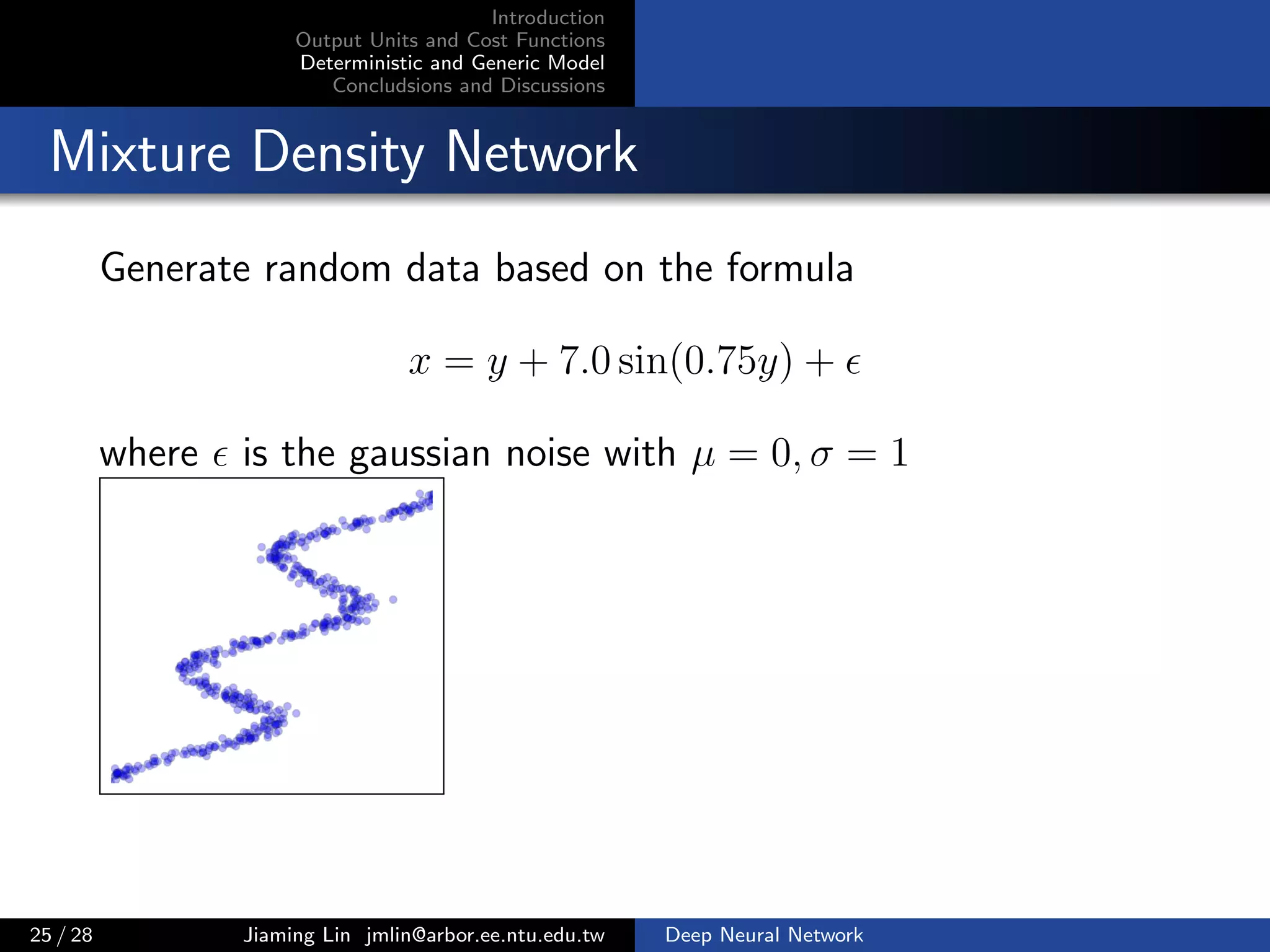 Introduction
Output Units and Cost Functions
Deterministic and Generic Model
Concludsions and Discussions
Mixture Density Network
Generate random data based on the formula
x = y + 7.0 sin(0.75y) +
where is the gaussian noise with µ = 0, σ = 1
25 / 28 Jiaming Lin jmlin@arbor.ee.ntu.edu.tw Deep Neural Network
 
