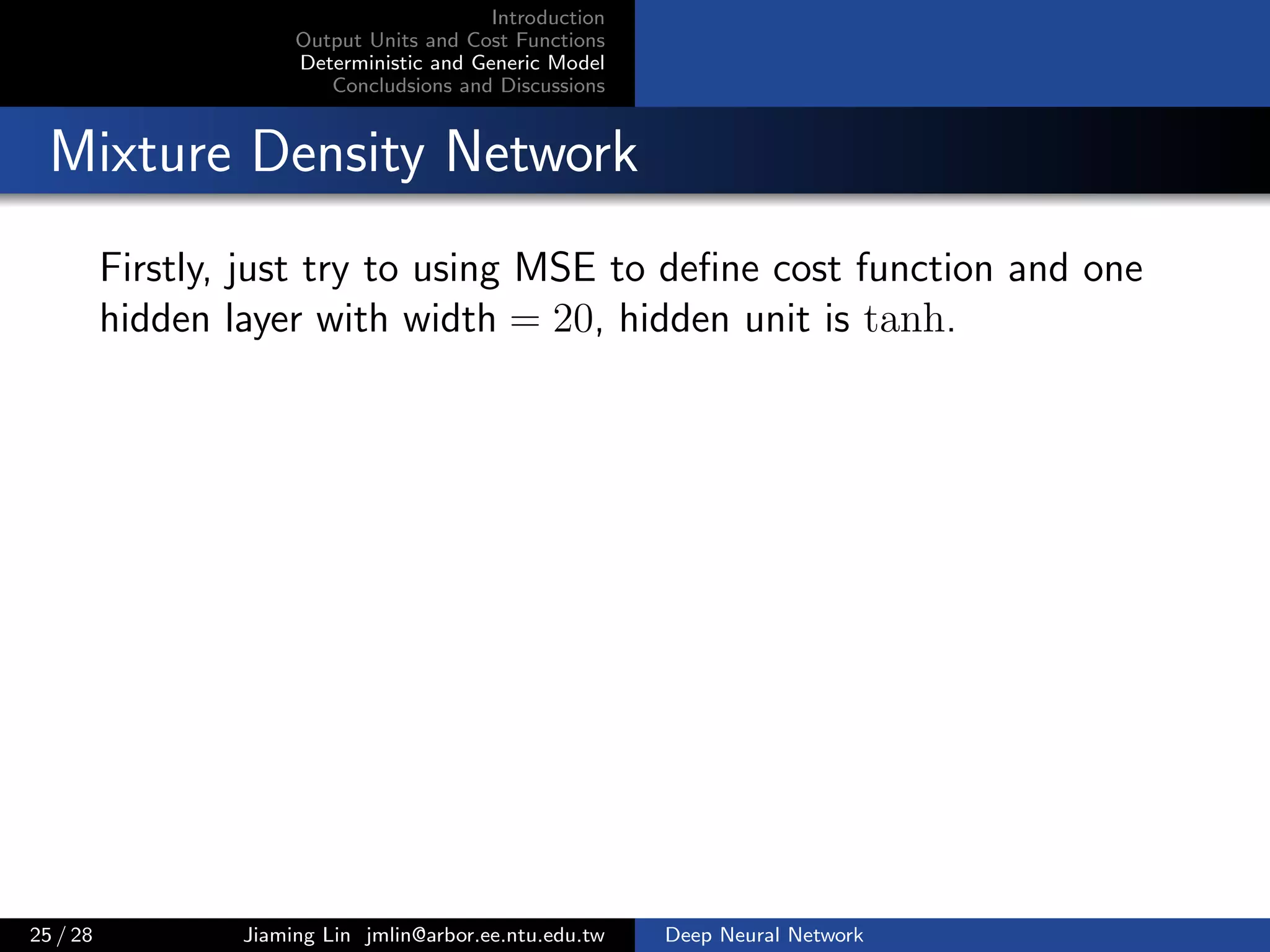Introduction
Output Units and Cost Functions
Deterministic and Generic Model
Concludsions and Discussions
Mixture Density Network
Firstly, just try to using MSE to deﬁne cost function and one
hidden layer with width = 20, hidden unit is tanh.
25 / 28 Jiaming Lin jmlin@arbor.ee.ntu.edu.tw Deep Neural Network
 