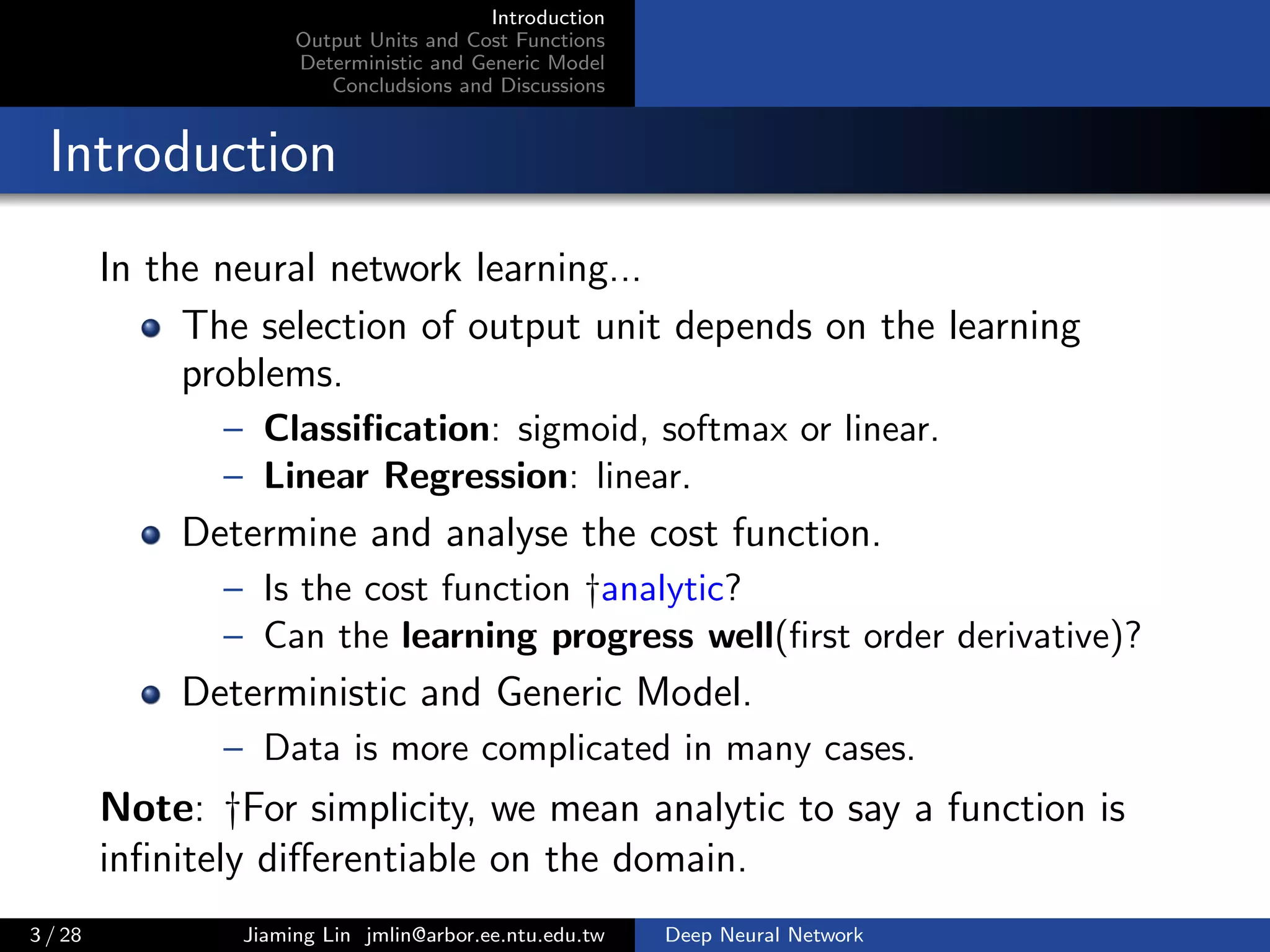 Introduction
Output Units and Cost Functions
Deterministic and Generic Model
Concludsions and Discussions
Introduction
In the neural network learning...
The selection of output unit depends on the learning
problems.
– Classiﬁcation: sigmoid, softmax or linear.
– Linear Regression: linear.
Determine and analyse the cost function.
– Is the cost function †analytic?
– Can the learning progress well(ﬁrst order derivative)?
Deterministic and Generic Model.
– Data is more complicated in many cases.
Note: †For simplicity, we mean analytic to say a function is
inﬁnitely diﬀerentiable on the domain.
3 / 28 Jiaming Lin jmlin@arbor.ee.ntu.edu.tw Deep Neural Network
 