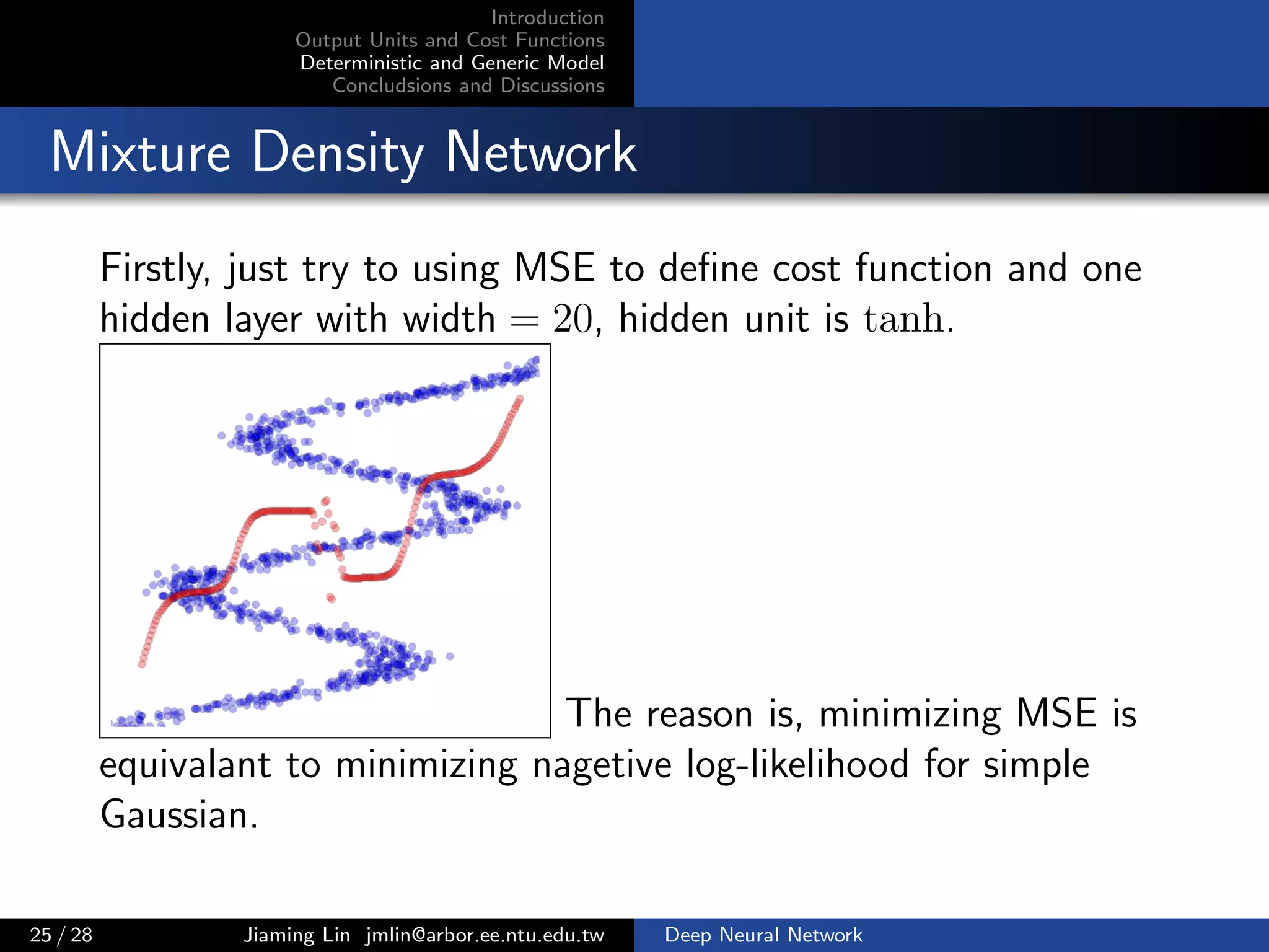 Introduction
Output Units and Cost Functions
Deterministic and Generic Model
Concludsions and Discussions
Mixture Density Network
Firstly, just try to using MSE to deﬁne cost function and one
hidden layer with width = 20, hidden unit is tanh.
The reason is, minimizing MSE is
equivalant to minimizing nagetive log-likelihood for simple
Gaussian.
25 / 28 Jiaming Lin jmlin@arbor.ee.ntu.edu.tw Deep Neural Network
 